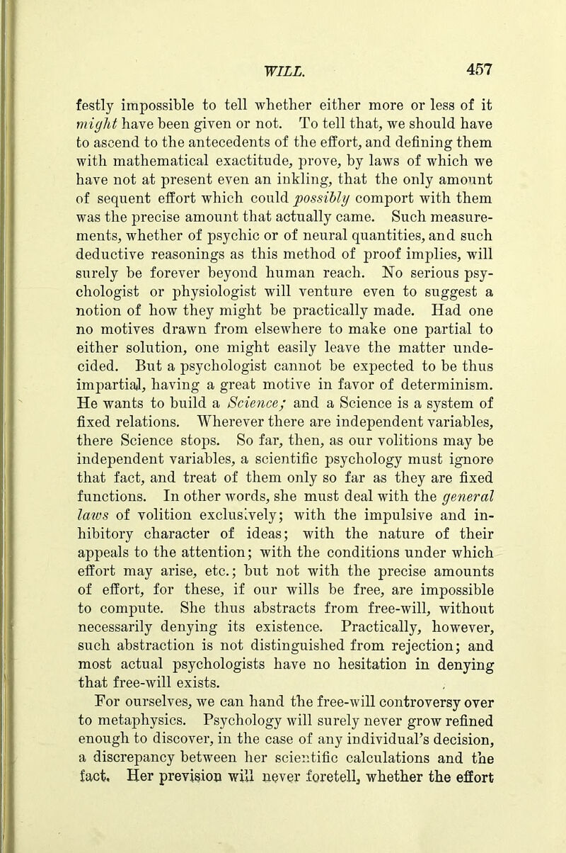 festly impossible to tell whether either more or less of it might have been given or not. To tell that, we should have to ascend to the antecedents of the effort, and defining them with mathematical exactitude, prove, by laws of which we have not at present even an inkling, that the only amount of sequent effort which could possibly comport with them was the precise amount that actually came. Such measure- ments, whether of psychic or of neural quantities, and such deductive reasonings as this method of proof implies, will surely be forever beyond human reach. No serious psy- chologist or physiologist will venture even to suggest a notion of how they might be practically made. Had one no motives drawn from elsewhere to make one partial to either solution, one might easily leave the matter unde- cided. But a psychologist cannot be expected to be thus impartial, having a great motive in favor of determinism. He wants to build a Science; and a Science is a system of fixed relations. Wherever there are independent variables, there Science stops. So far, then, as our volitions may be independent variables, a scientific psychology must ignore that fact, and treat of them only so far as they are fixed functions. In other words, she must deal with the general laws of volition exclusively; with the impulsive and in- hibitory character of ideas; with the nature of their appeals to the attention; with the conditions under which effort may arise, etc.; but not with the precise amounts of effort, for these, if our wills be free, are impossible to compute. She thus abstracts from free-will, without necessarily denying its existence. Practically, however, such abstraction is not distinguished from rejection; and most actual psychologists have no hesitation in denying that free-will exists. For ourselves, we can hand the free-will controversy over to metaphysics. Psychology will surely never grow refined enough to discover, in the case of any individual’s decision, a discrepancy between her scientific calculations and the fact. Her prevision will never foretell, whether the effort