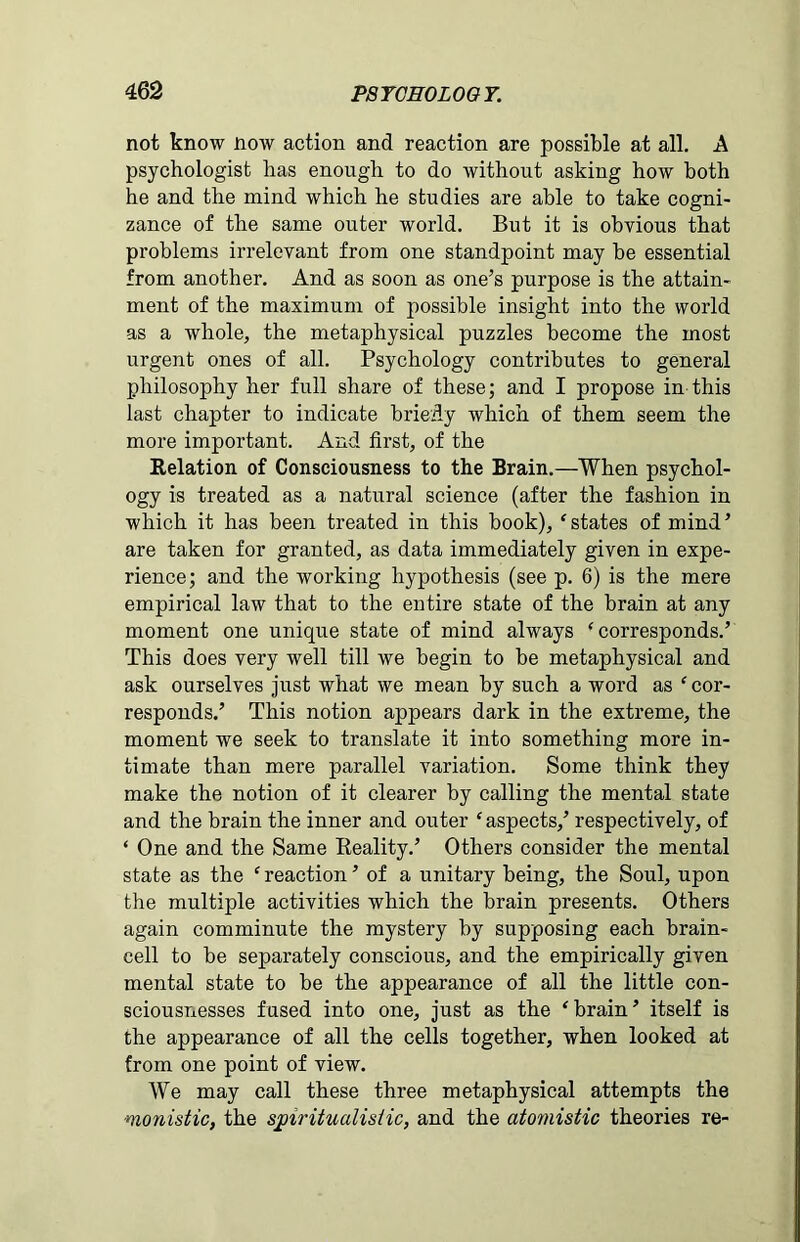 not know now action and reaction are possible at all. A psychologist has enough to do without asking how both he and the mind which he studies are able to take cogni- zance of the same outer world. But it is obvious that problems irrelevant from one standpoint may be essential from another. And as soon as one’s purpose is the attain- ment of the maximum of possible insight into the world as a whole, the metaphysical puzzles become the most urgent ones of all. Psychology contributes to general philosophy her full share of these; and I propose in this last chapter to indicate briefly which of them seem the more important. And first, of the Relation of Consciousness to the Brain.—When psychol- ogy is treated as a natural science (after the fashion in which it has been treated in this book), ‘states of mind’ are taken for granted, as data immediately given in expe- rience; and the working hypothesis (see p. 6) is the mere empirical law that to the entire state of the brain at any moment one unique state of mind always ‘corresponds.’ This does very well till we begin to be metaphysical and ask ourselves just what we mean by such a word as ‘ cor- responds.’ This notion appears dark in the extreme, the moment we seek to translate it into something more in- timate than mere parallel variation. Some think they make the notion of it clearer by calling the mental state and the brain the inner and outer ‘aspects,’ respectively, of ‘ One and the Same Reality.’ Others consider the mental state as the ‘ reaction ’ of a unitary being, the Soul, upon the multiple activities which the brain presents. Others again comminute the mystery by supposing each brain- cell to be separately conscious, and the empirically given mental state to be the appearance of all the little con- sciousnesses fused into one, just as the ‘ brain ’ itself is the appearance of all the cells together, when looked at from one point of view. We may call these three metaphysical attempts the ■monistic, the spiritualistic, and the atomistic theories re-