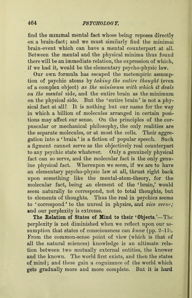 find the minimal mental fact whose being reposes directly on a brain-fact; and we must similarly find the minima! brain-event which can have a mental counterpart at all. Between the mental and the physical minima thus found there will be an immediate relation, the expression of which, if we had it, would be the elementary psycho-physic law. Our own formula has escaped the metempiric assump- tion of psychic atoms by taking the entire thought (even of a complex object) as the minimum ivith lohich it deals on the mental side, and the entire brain as the minimum on the physical side. But the ‘entire brain’ is not a phy- sical fact at all! It is nothing but our name for the way in which a billion of molecules arranged in certain posi- tions may affect our sense. On the principles of the cor- puscular or mechanical philosophy, the only realities are the separate molecules, or at most the cells. Their aggre- gation into a ‘ brain ’ is a fiction of popular speech. Such a figment cannot serve as the objectively real counterpart to any psychic state whatever. Only a genuinely physical fact can so serve, and the molecular fact is the only genu- ine physical fact. Whereupon we seem, if we are to have an elementary psycho-physic law at all, thrust right back upon something like the mental-atom-theory, for the molecular fact, being an element of the ‘brain,’ would seem naturally to correspond, not to total thoughts, but to elements of thoughts. Thus the real in psychics seems to ‘ correspond ’ to the unreal in physics, and vice versa; and our perplexity is extreme. The Relation of States of Mind to their ‘Objects.’—The perplexity is not diminished when we reflect upon our as- sumption that states of consciousness can knoxv (pp. 2-13). Prom the common-sense point of view (which is that of all the natural sciences) knowledge is an ultimate rela- tion between two mutually external entities, the knower and the known. The world first exists, and then the states of mind; and these gain a cognizance of the world which gets gradually more and more complete. But it is hard