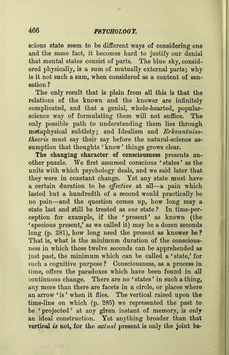 Bcions state seem to be different ways of considering one and the same fact, it becomes hard to justify our denial that mental states consist of parts. The blue sky, consid- ered physically, is a sum of mutually external parts; why is it not such a sum, when considered as a content of sen- sation ? The only result that is plain from all this is that the relations of the known and the knower are infinitely complicated, and that a genial, whole-hearted, popular- science way of formulating them will not suffice. The only possible path to understanding them lies through metaphysical subtlety; and Idealism and Erkenntniss- theorie must say their say before the natural-science as- sumption that thoughts ‘ know ’ things grows clear. The changing character of consciousness presents an- other puzzle. We first assumed conscious ‘ states ’ as the units with which psychology deals, and we said later that they were in constant change. Yet any state must have a certain duration to he effective at all—a pain which lasted hut a hundredth of a second would practically be no pain—and the question comes up, how long may a state last and still be treated as one state ? In time-per- ception for example, if the ‘present ’ as known (the ‘specious present/ as we called it) may be a dozen seconds long (p. 281), how long need the present as knower be ? That is, what is the minimum duration of the conscious- ness in which those twelve seconds can be apprehended as just past, the minimum which can be called a ‘ state/ for such a cognitive purpose ? Consciousness, as a process in time, offers the paradoxes which have been found in all continuous change. There are no ‘ states ’ in such a thing, any more than there are facets in a circle, or places where an arrow ‘ is * when it flies. The vertical raised upon the time-line on which (p. 285) we represented the past to be ‘projected’ at any given instant of memory, is only an ideal construction. Yet anything broader than that vertical is not, for the actual present is only the joint be-