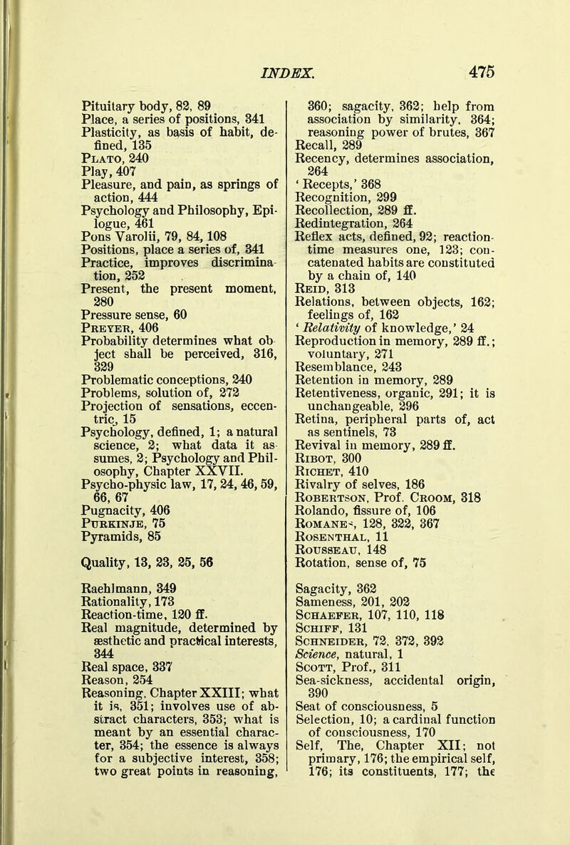 Pituitary body, 82, 89 Place, a series of positions, 341 Plasticity, as basis of habit, de- fined, 135 Plato, 240 Play, 407 Pleasure, and pain, as springs of action, 444 Psychology and Philosophy, Epi- logue, 461 Pons Yarolii, 79, 84,108 Positions, place a series of, 341 Practice, improves discrimina tion, 252 Present, the present moment, 280 Pressure sense, 60 Prefer,406 Probability determines what ob ject shall be perceived, 316, 329 Problematic conceptions, 240 Problems, solution of, 272 Projection of sensations, eccen- tric, 15 Psychology, defined, 1; a natural science, 2; what data it as sumes, 2; Psychology and Phil- osophy, Chapter XXVII. Psycho-physic law, 17, 24,46,59, 66, 67 Pugnacity, 406 Purkinje, 75 Pyramids, 85 Quality, 13, 23, 25, 56 Raehlmann, 349 Rationality, 173 Reaction-time, 120 fif. Real magnitude, determined by aesthetic and practical interests, 344 Real space, 337 Reason, 254 Reasoning, Chapter XXIII; what it is, 351; involves use of ab- stract characters, 353; what is meant by an essential charac- ter, 354; the essence is always for a subjective interest, 358; two great points in reasoning, 360; sagacity, 362; help from association by similarity, 364; reasoning power of brutes, 367 Recall, 289 Recency, determines association, 264 ‘ Recepts,’ 368 Recognition, 299 Recollection, 289 flE. Redintegration, 264 Reflex acts, defined, 92; reaction- time measures one, 123; con- catenated habits are constituted by a chain of, 140 Reid, 313 Relations, between objects, 162; feelings of, 162 ‘ Relativity of knowledge,’ 24 Reproduction in memory, 289 £f.; voluntary, 271 Resemblance, 243 Retention in memory, 289 Retentiveness, organic, 291; it is unchangeable, 296 Retina, peripheral parts of, act as sentinels, 73 Revival iu memory, 289 flE. Ribot, 300 Richet, 410 Rivalry of selves, 186 Robertson, Prof. Croom, 318 Rolando, fissure of, 106 Romanes 128, 322, 367 Rosenthal, 11 Rousseau, 148 Rotation, sense of, 75 Sagacity, 362 Sameness, 201, 202 Schaefer, 107, 110, 118 Schiff, 131 Schneider, 72, 372, 392 Science, natural, 1 Scott, Prof., 311 Sea-sickness, accidental origin, 390 Seat of consciousness, 5 Selection, 10; a cardinal function of consciousness, 170 Self, The, Chapter XII; not primary, 176; the empirical self, 176; its constituents, 177; the