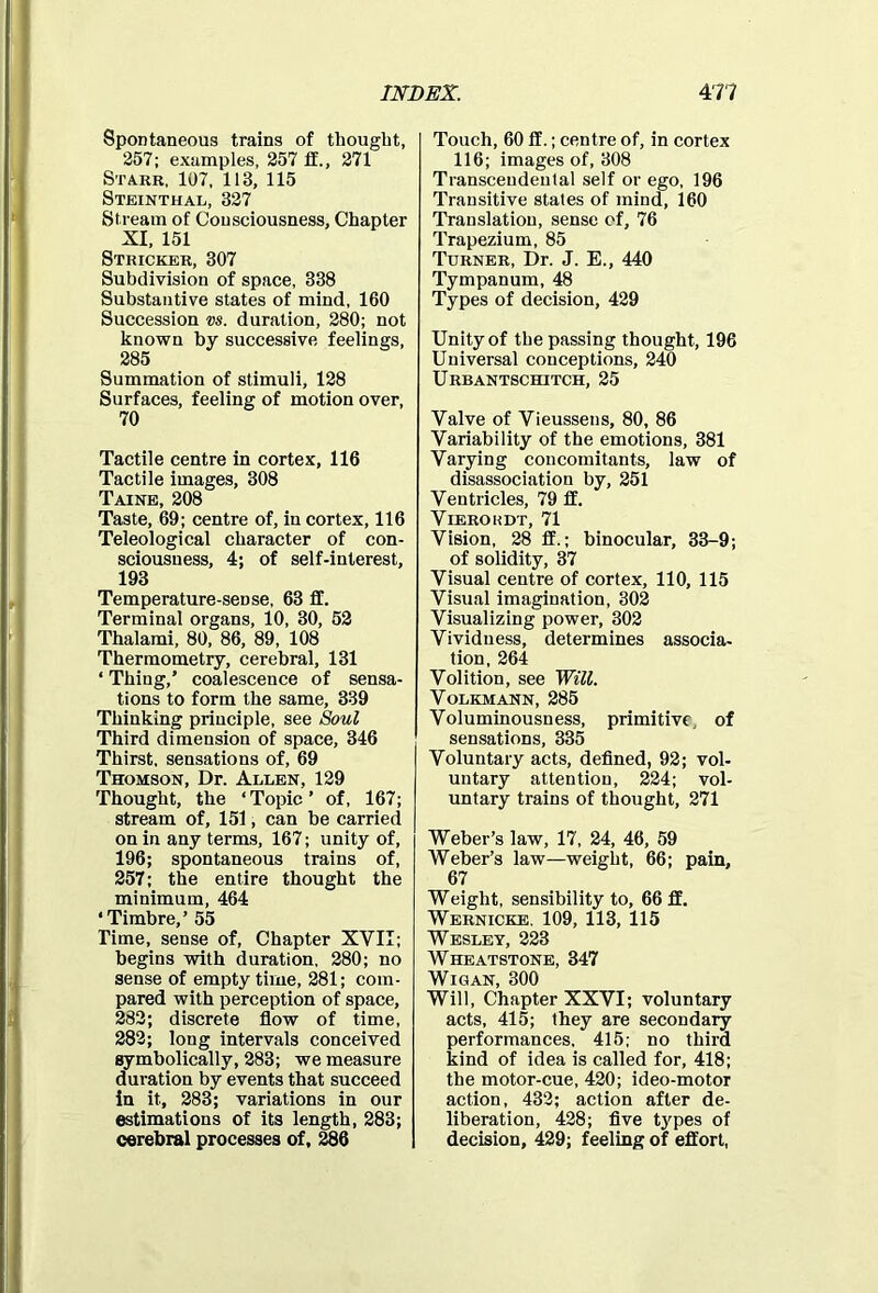 Spontaneous trains of thought, 257; examples, 257 if., 271 Starr, 107, 113, 115 Steinthal, 327 Stream of Consciousness, Chapter XI, 151 Stricker, 307 Subdivision of space, 338 Substantive states of mind, 160 Succession vs. duration, 280; not known by successive feelings, 285 Summation of stimuli, 128 Surfaces, feeling of motion over, 70 Tactile centre in cortex, 116 Tactile images, 308 Taine, 208 Taste, 69; centre of, in cortex, 116 Teleological character of con- sciousness, 4; of self-interest, 193 Temperature-seDse, 63 ff. Terminal organs, 10, 30, 52 Thalami, 80, 86, 89, 108 Thermometry, cerebral, 131 * Thing,’ coalescence of sensa- tions to form the same, 339 Thinking principle, see Soul Third dimension of space, 346 Thirst, sensations of, 69 Thomson, Dr. Allen, 129 Thought, the ‘Topic’ of, 167; stream of, 151, can be carried on in any terms, 167; unity of, 196; spontaneous trains of, 257; the entire thought the minimum, 464 ‘Timbre,’ 55 Time, sense of, Chapter XVII; begins with duration, 280; no sense of empty time, 281; com- pared with perception of space, 282; discrete flow of time, 282; long intervals conceived symbolically, 283; we measure duration by events that succeed in it, 283; variations in our estimations of its length, 283; cerebral processes of, 286 Touch, 60 ff.; centre of, in cortex 116; images of, 308 Transcendental self or ego, 196 Transitive states of mind, 160 Translation, sense of, 76 Trapezium, 85 Turner, Dr. J. E., 440 Tympanum, 48 Types of decision, 429 Unity of the passing thought, 196 Universal conceptions, 240 Urbantschitch, 25 Valve of Vieussens, 80, 86 Variability of the emotions, 381 Varying concomitants, law of disassociation by, 251 Ventricles, 79 If. Vierokdt, 71 Vision, 28 ff.; binocular, 33-9; of solidity, 37 Visual centre of cortex, 110, 115 Visual imagination, 302 Visualizing power, 302 Vividness, determines associa- tion, 264 Volition, see Will. Volkmann, 285 Voluminousness, primitive, of sensations, 335 Voluntary acts, defined, 92; vol- untary attention, 224; vol- untary trains of thought, 271 Weber’s law, 17, 24, 46, 59 Weber’s law—weight, 66; pain, 67 Weight, sensibility to, 66 ff. Wernicke. 109, 113, 115 Wesley, 223 Wheatstone, 347 Wigan, 300 Will, Chapter XXVI; voluntary acts, 415; they are secondary performances, 415; no third kind of idea is called for, 418; the motor-cue, 420; ideo-motor action, 432; action after de- liberation, 428; five t3rpes of decision, 429; feeling of effort,