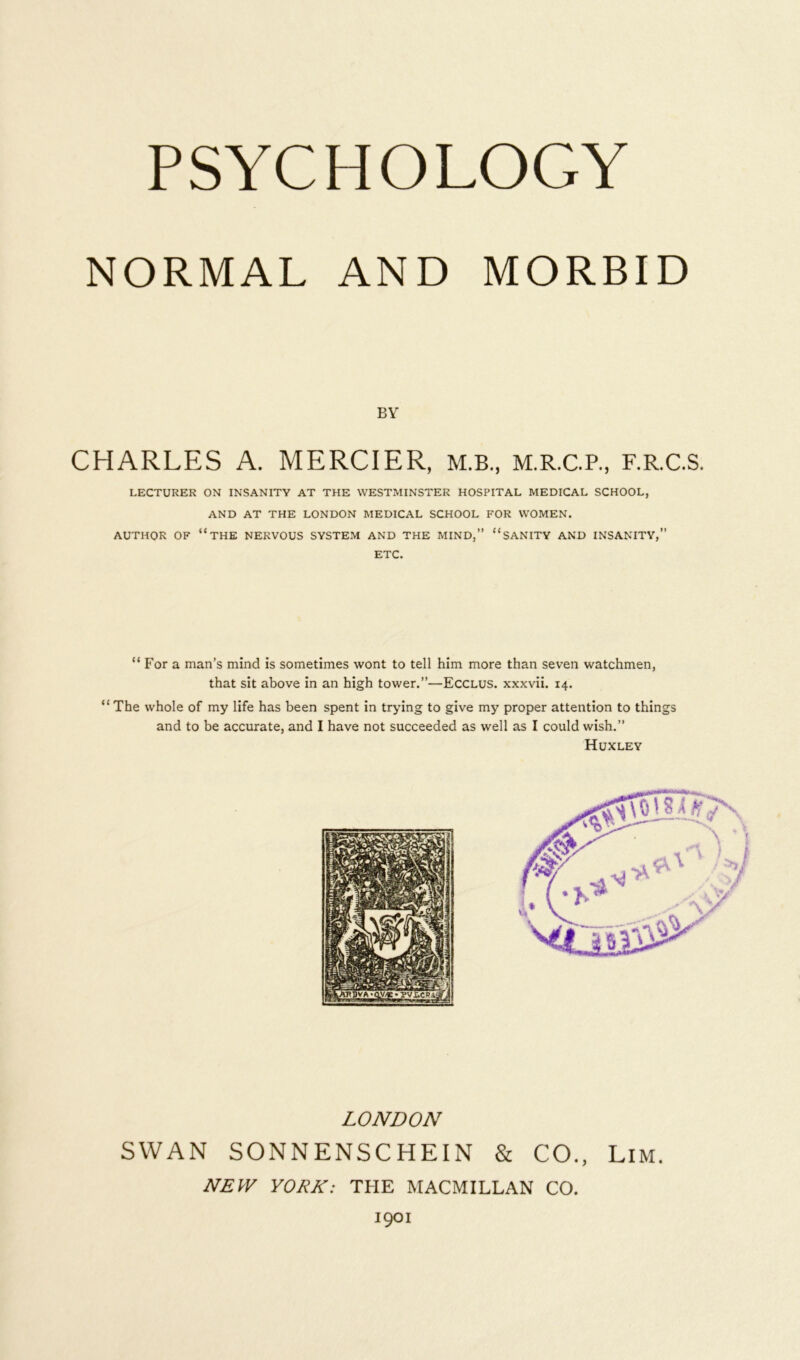NORMAL AND MORBID BY CHARLES A. MERCIER, M.B., M.R.C.P., F.R.C.S. LECTURER ON INSANITY AT THE WESTMINSTER HOSPITAL MEDICAL SCHOOL, AND AT THE LONDON MEDICAL SCHOOL FOR WOMEN. AUTHOR OF “THE NERVOUS SYSTEM AND THE MIND,” “SANITY AND INSANITY,” ETC. “ For a man’s mind is sometimes wont to tell him more than seven watchmen, that sit above in an high tower.”—Ecclus. xxxvii. 14. “ The whole of my life has been spent in trying to give my proper attention to things and to be accurate, and I have not succeeded as well as I could wish.” Huxley LONDON SWAN SONNENSCHEIN & CO., Lim. NEW YORK: THE MACMILLAN CO. 1901