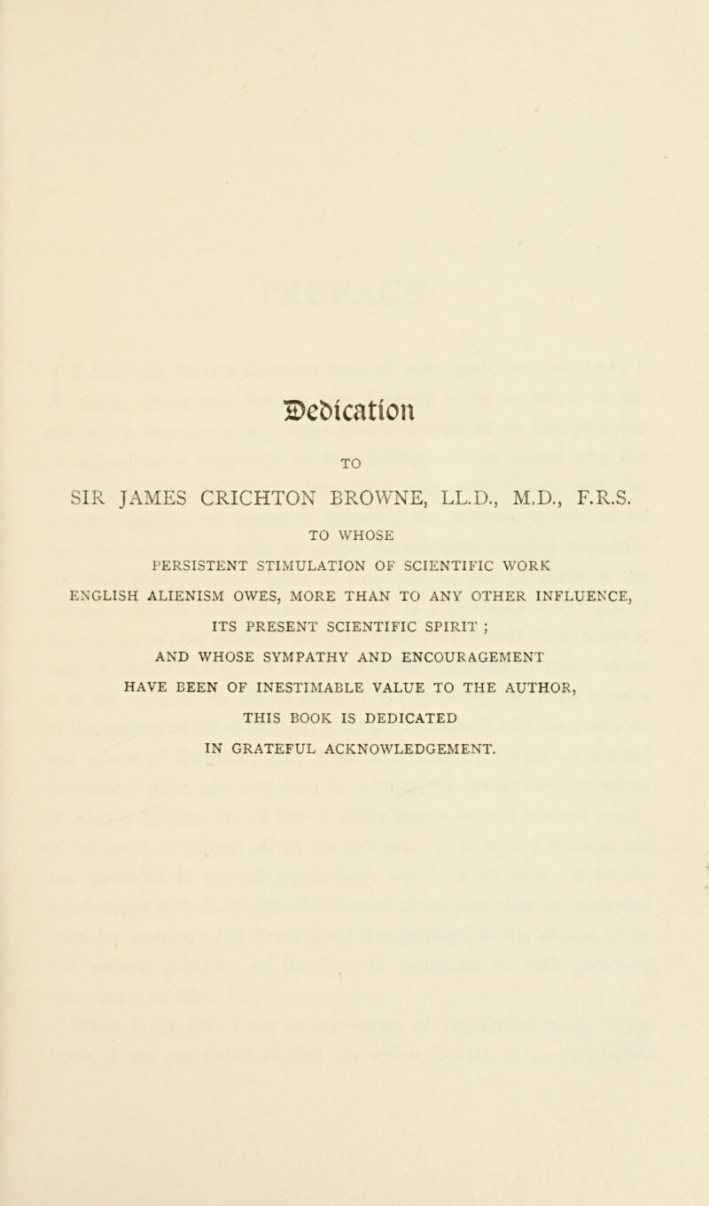 Bebication TO SIR JAMES CRICHTON BROWNE, LL.D., M.D., F.R.S. TO WHOSE PERSISTENT STIMULATION OF SCIENTIFIC WORK ENGLISH ALIENISM OWES, MORE THAN TO ANY OTHER INFLUENCE, ITS PRESENT SCIENTIFIC SPIRIT ; AND WHOSE SYMPATHY AND ENCOURAGEMENT HAVE BEEN OF INESTIMABLE VALUE TO THE AUTHOR, THIS BOOK IS DEDICATED IN GRATEFUL ACKNOWLEDGEMENT.