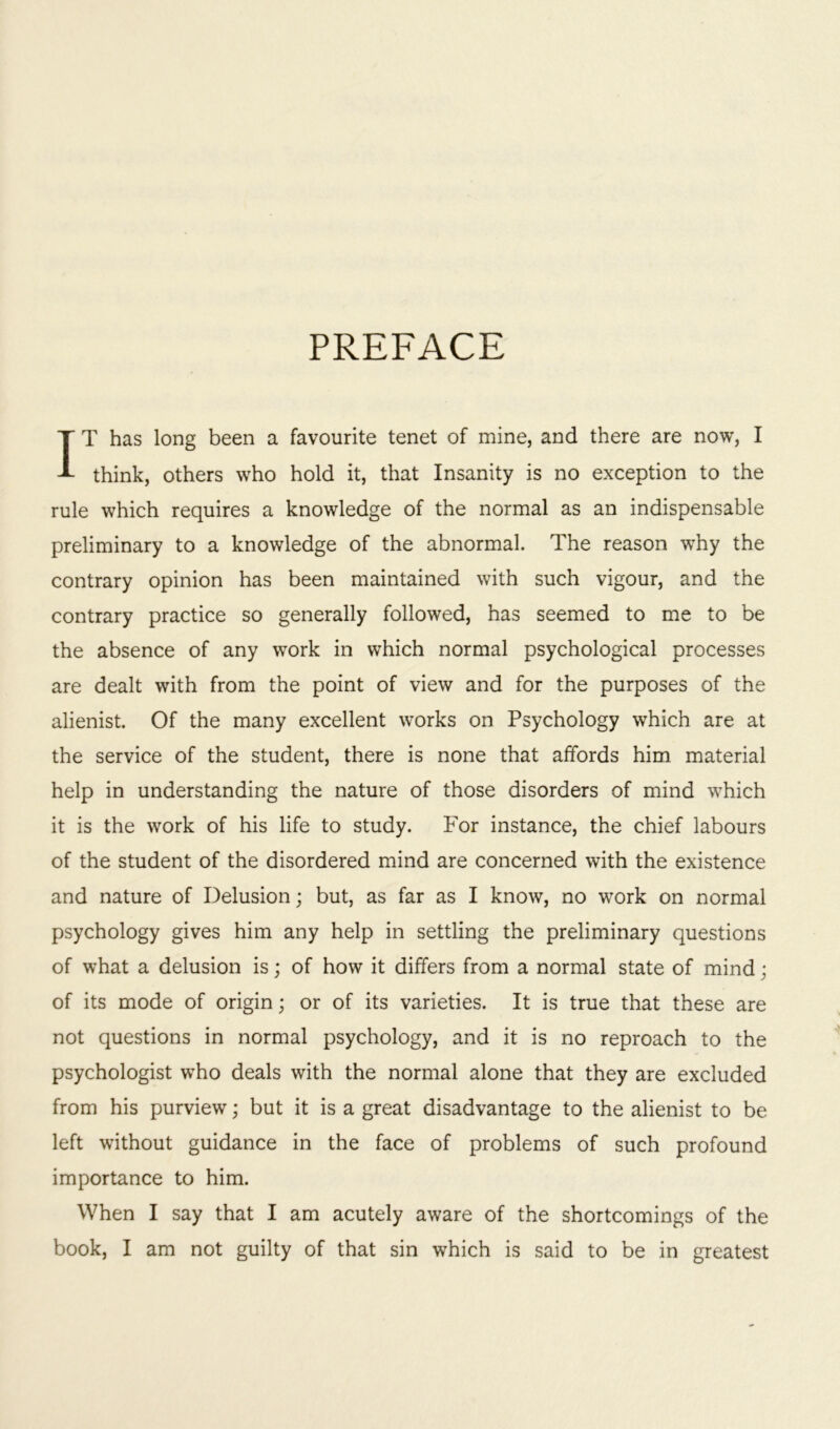 PREFACE IT has long been a favourite tenet of mine, and there are now, I think, others who hold it, that Insanity is no exception to the rule which requires a knowledge of the normal as an indispensable preliminary to a knowledge of the abnormal. The reason why the contrary opinion has been maintained with such vigour, and the contrary practice so generally followed, has seemed to me to be the absence of any work in which normal psychological processes are dealt with from the point of view and for the purposes of the alienist. Of the many excellent works on Psychology which are at the service of the student, there is none that affords him material help in understanding the nature of those disorders of mind which it is the work of his life to study. For instance, the chief labours of the student of the disordered mind are concerned with the existence and nature of Delusion; but, as far as I know, no work on normal psychology gives him any help in settling the preliminary questions of what a delusion is; of how it differs from a normal state of mind; of its mode of origin; or of its varieties. It is true that these are not questions in normal psychology, and it is no reproach to the psychologist who deals with the normal alone that they are excluded from his purview; but it is a great disadvantage to the alienist to be left without guidance in the face of problems of such profound importance to him. When I say that I am acutely aware of the shortcomings of the book, I am not guilty of that sin which is said to be in greatest