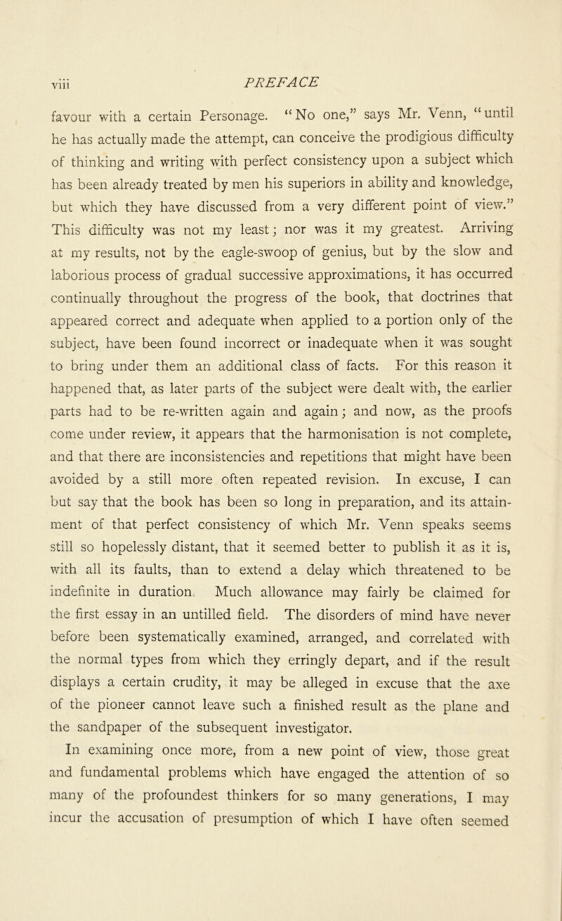 Vlll favour with a certain Personage. “ No one,” says Mr. Venn, “ until he has actually made the attempt, can conceive the prodigious difficulty of thinking and writing with perfect consistency upon a subject which has been already treated by men his superiors in ability and knowledge, but which they have discussed from a very different point of view.” This difficulty was not my least; nor was it my greatest. Arriving at my results, not by the eagle-swoop of genius, but by the slow and laborious process of gradual successive approximations, it has occurred continually throughout the progress of the book, that doctrines that appeared correct and adequate when applied to a portion only of the subject, have been found incorrect or inadequate when it was sought to bring under them an additional class of facts. For this reason it happened that, as later parts of the subject were dealt with, the earlier parts had to be re-written again and again; and now, as the proofs come under review, it appears that the harmonisation is not complete, and that there are inconsistencies and repetitions that might have been avoided by a still more often repeated revision. In excuse, I can but say that the book has been so long in preparation, and its attain- ment of that perfect consistency of which Mr. Venn speaks seems still so hopelessly distant, that it seemed better to publish it as it is, with all its faults, than to extend a delay which threatened to be indefinite in duration Much allowance may fairly be claimed for the first essay in an untilled field. The disorders of mind have never before been systematically examined, arranged, and correlated with the normal types from which they erringly depart, and if the result displays a certain crudity, it may be alleged in excuse that the axe of the pioneer cannot leave such a finished result as the plane and the sandpaper of the subsequent investigator. In examining once more, from a new point of view, those great and fundamental problems which have engaged the attention of so many of the profoundest thinkers for so many generations, I may incur the accusation of presumption of which I have often seemed