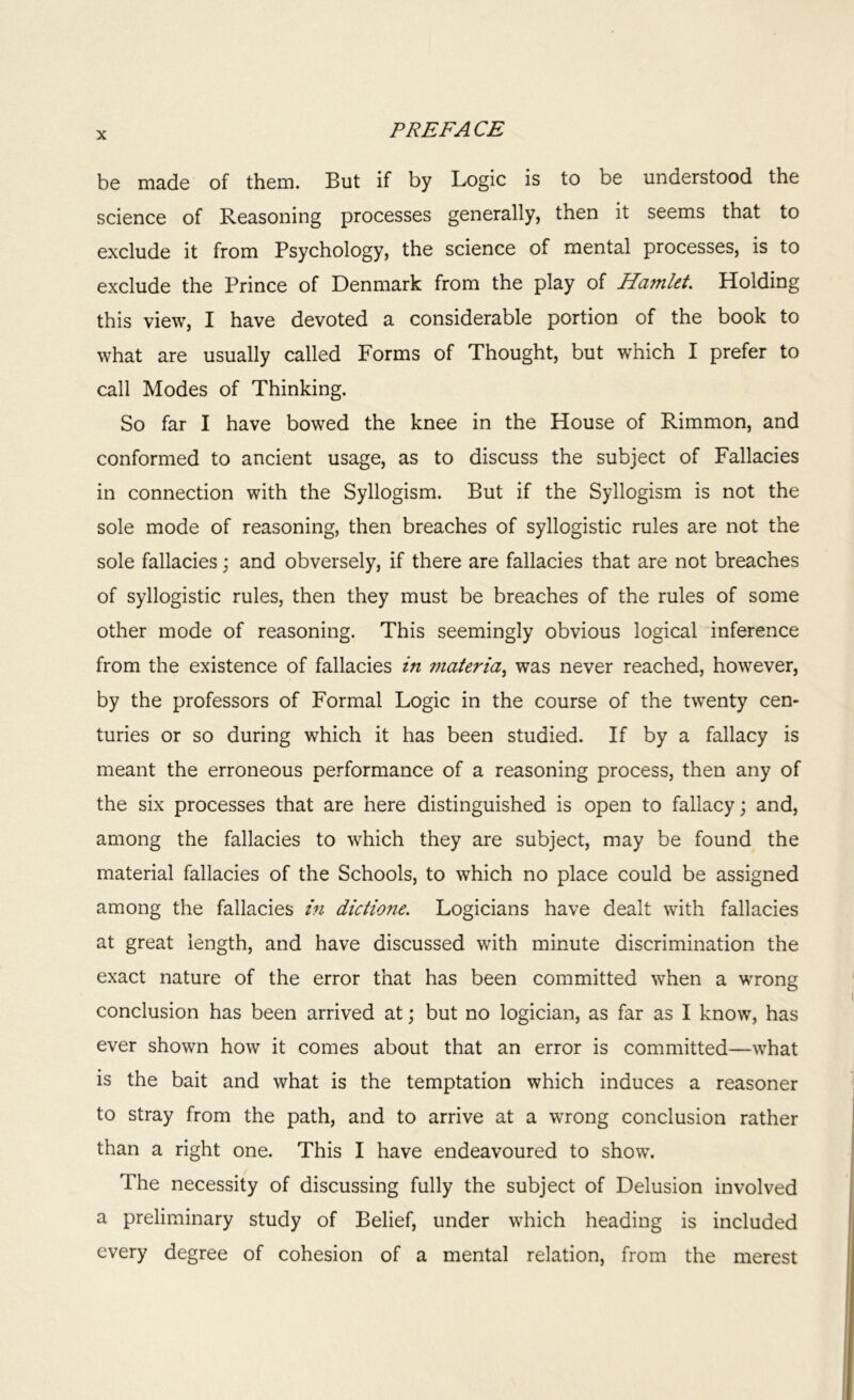 be made of them. But if by Logic is to be understood the science of Reasoning processes generally, then it seems that to exclude it from Psychology, the science of mental processes, is to exclude the Prince of Denmark from the play of Hainlet. Holding this view, I have devoted a considerable portion of the book to what are usually called Forms of Thought, but which I prefer to call Modes of Thinking. So far I have bowed the knee in the House of Rimmon, and conformed to ancient usage, as to discuss the subject of Fallacies in connection with the Syllogism. But if the Syllogism is not the sole mode of reasoning, then breaches of syllogistic rules are not the sole fallacies; and obversely, if there are fallacies that are not breaches of syllogistic rules, then they must be breaches of the rules of some other mode of reasoning. This seemingly obvious logical inference from the existence of fallacies in materia, was never reached, however, by the professors of Formal Logic in the course of the twenty cen- turies or so during which it has been studied. If by a fallacy is meant the erroneous performance of a reasoning process, then any of the six processes that are here distinguished is open to fallacy; and, among the fallacies to which they are subject, may be found the material fallacies of the Schools, to which no place could be assigned among the fallacies in dictione. Logicians have dealt with fallacies at great length, and have discussed with minute discrimination the exact nature of the error that has been committed when a wrong conclusion has been arrived at; but no logician, as far as I know, has ever shown how it comes about that an error is committed—what is the bait and what is the temptation which induces a reasoner to stray from the path, and to arrive at a wrong conclusion rather than a right one. This I have endeavoured to show. The necessity of discussing fully the subject of Delusion involved a preliminary study of Belief, under which heading is included every degree of cohesion of a mental relation, from the merest