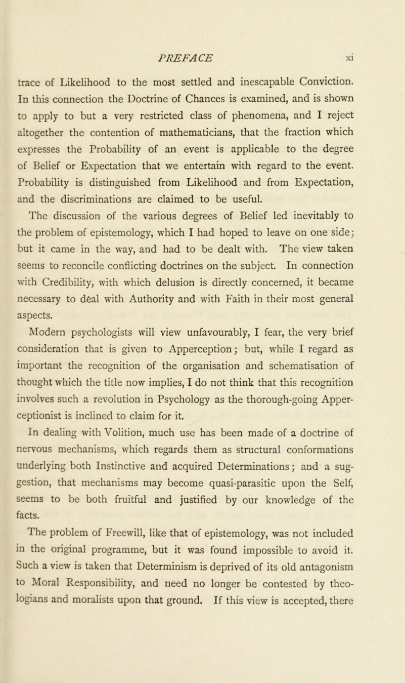 trace of Likelihood to the most settled and inescapable Conviction. In this connection the Doctrine of Chances is examined, and is shown to apply to but a very restricted class of phenomena, and I reject altogether the contention of mathematicians, that the fraction which expresses the Probability of an event is applicable to the degree of Belief or Expectation that we entertain with regard to the event. Probability is distinguished from Likelihood and from Expectation, and the discriminations are claimed to be useful. The discussion of the various degrees of Belief led inevitably to the problem of epistemology, which I had hoped to leave on one side; but it came in the way, and had to be dealt with. The view taken seems to reconcile conflicting doctrines on the subject. In connection with Credibility, with which delusion is directly concerned, it became necessary to deal with Authority and with Faith in their most general aspects. Modern psychologists will view unfavourably, I fear, the very brief consideration that is given to Apperception; but, while I regard as important the recognition of the organisation and schematisation of thought which the title now implies, I do not think that this recognition involves such a revolution in Psychology as the thorough-going Apper- ceptionist is inclined to claim for it. In dealing with Volition, much use has been made of a doctrine of nervous mechanisms, which regards them as structural conformations underlying both Instinctive and acquired Determinations; and a sug- gestion, that mechanisms may become quasi-parasitic upon the Self, seems to be both fruitful and justified by our knowledge of the facts. The problem of Freewill, like that of epistemology, was not included in the original programme, but it was found impossible to avoid it. Such a view is taken that Determinism is deprived of its old antagonism to Moral Responsibility, and need no longer be contested by theo- logians and moralists upon that ground. If this view is accepted, there