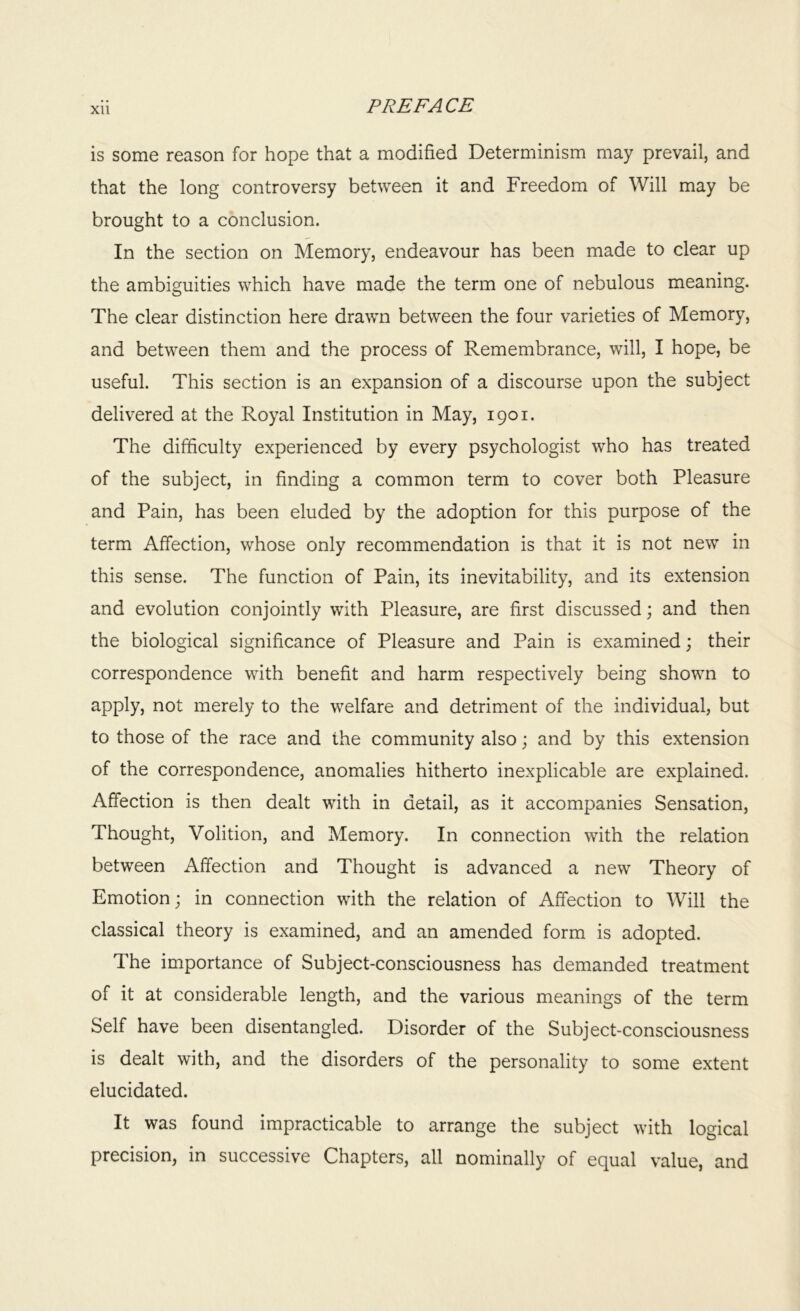 Xll is some reason for hope that a modified Determinism may prevail, and that the long controversy between it and Freedom of Will may be brought to a conclusion. In the section on Memory, endeavour has been made to clear up the ambiguities which have made the term one of nebulous meaning. The clear distinction here drawn between the four varieties of Memory, and between them and the process of Remembrance, will, I hope, be useful. This section is an expansion of a discourse upon the subject delivered at the Royal Institution in May, 1901. The difficulty experienced by every psychologist who has treated of the subject, in finding a common term to cover both Pleasure and Pain, has been eluded by the adoption for this purpose of the term Affection, whose only recommendation is that it is not new in this sense. The function of Pain, its inevitability, and its extension and evolution conjointly with Pleasure, are first discussed; and then the biological significance of Pleasure and Pain is examined; their correspondence with benefit and harm respectively being shown to apply, not merely to the welfare and detriment of the individual, but to those of the race and the community also; and by this extension of the correspondence, anomalies hitherto inexplicable are explained. Affection is then dealt with in detail, as it accompanies Sensation, Thought, Volition, and Memory. In connection with the relation between Affection and Thought is advanced a new Theory of Emotion; in connection with the relation of Affection to Will the classical theory is examined, and an amended form is adopted. The importance of Subject-consciousness has demanded treatment of it at considerable length, and the various meanings of the term Self have been disentangled. Disorder of the Subject-consciousness is dealt with, and the disorders of the personality to some extent elucidated. It was found impracticable to arrange the subject with logical precision, in successive Chapters, all nominally of equal value, and