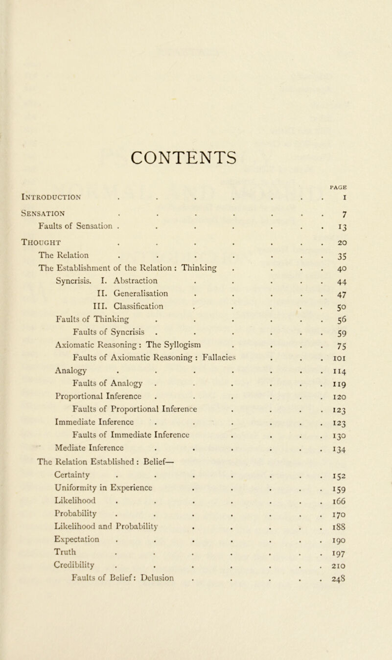 CONTENTS PAGE Introduction . . . . i Sensation . . . . ... 7 Faults of Sensation . . . . . 13 Thought . . . . ... 20 The Relation . . . . 35 The Establishment of the Relation: Thinking . . 40 Syncrisis. I. Abstraction . . . 44 II. Generalisation . . . 47 III. Classification . . ... 50 Faults of Thinking . . . ... 56 Faults of Syncrisis . . . . . . 59 Axiomatic Reasoning: The Syllogism . . 75 Faults of Axiomatic Reasoning: Fallacies . . . 101 Analogy . . . . . . . 114 Faults of Analogy . . . . . . 119 Proportional Inference . . . . 120 Faults of Proportional Inference . . 123 Immediate Inference . . . . 123 Faults of Immediate Inference . . . . 130 Mediate Inference . . . . . . 134 The Relation Established : Belief— Certainty . . . . . 152 Uniformity in Experience . . . . . 159 Likelihood . . . . . . . 166 Probability . . . . . . . 170 Likelihood and Probability . . . . . 188 Expectation . . . . . . . 190 Truth . . . . ... 197 Credibility . . . . . . . 210 Faults of Belief: Delusion . . ... 248