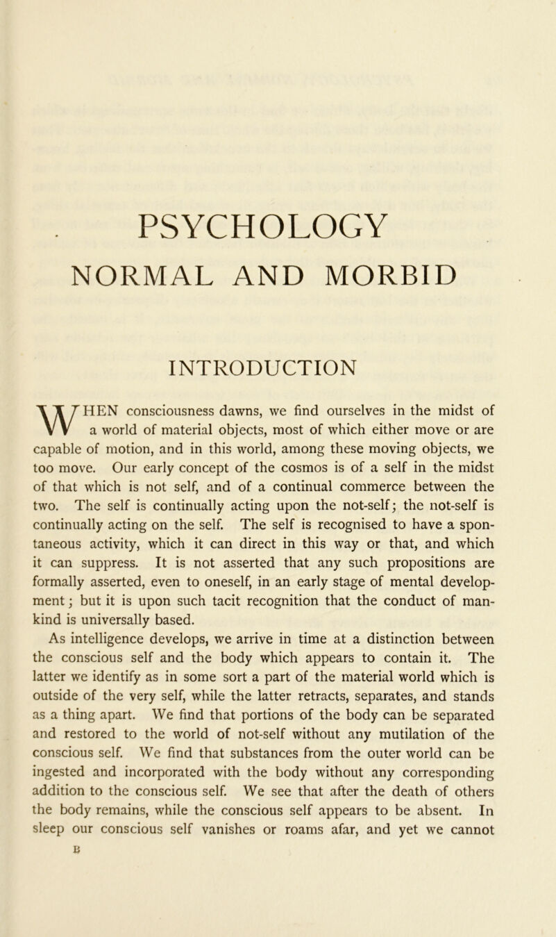 PSYCHOLOGY NORMAL AND MORBID INTRODUCTION HEN consciousness dawns, we find ourselves in the midst of a world of material objects, most of which either move or are capable of motion, and in this world, among these moving objects, we too move. Our early concept of the cosmos is of a self in the midst of that which is not self, and of a continual commerce between the two. The self is continually acting upon the not-self; the not-self is continually acting on the self. The self is recognised to have a spon- taneous activity, which it can direct in this way or that, and which it can suppress. It is not asserted that any such propositions are formally asserted, even to oneself, in an early stage of mental develop- ment ; but it is upon such tacit recognition that the conduct of man- kind is universally based. As intelligence develops, we arrive in time at a distinction between the conscious self and the body which appears to contain it. The latter we identify as in some sort a part of the material world which is outside of the very self, while the latter retracts, separates, and stands as a thing apart. We find that portions of the body can be separated and restored to the world of not-self without any mutilation of the conscious self. We find that substances from the outer world can be ingested and incorporated with the body without any corresponding addition to the conscious self. We see that after the death of others the body remains, while the conscious self appears to be absent. In sleep our conscious self vanishes or roams afar, and yet we cannot