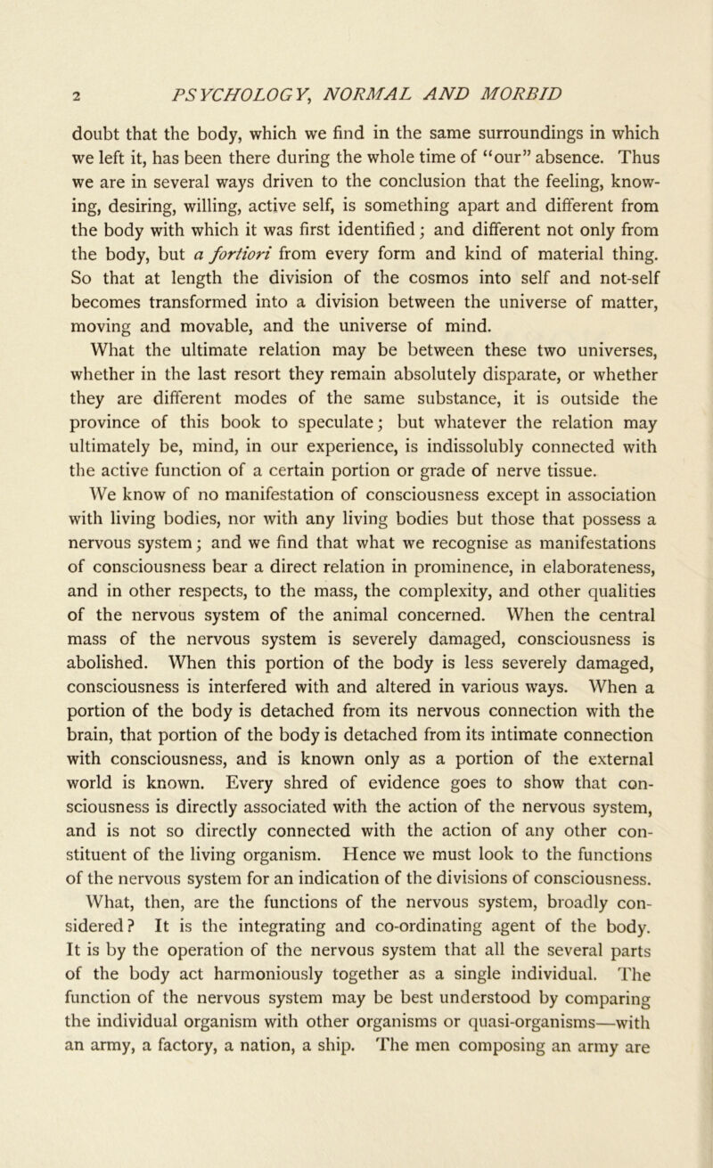 doubt that the body, which we find in the same surroundings in which we left it, has been there during the whole time of “our” absence. Thus we are in several ways driven to the conclusion that the feeling, know- ing, desiring, willing, active self, is something apart and different from the body with which it was first identified; and different not only from the body, but a fortiori from every form and kind of material thing. So that at length the division of the cosmos into self and not-self becomes transformed into a division between the universe of matter, moving and movable, and the universe of mind. What the ultimate relation may be between these two universes, whether in the last resort they remain absolutely disparate, or whether they are different modes of the same substance, it is outside the province of this book to speculate; but whatever the relation may ultimately be, mind, in our experience, is indissolubly connected with the active function of a certain portion or grade of nerve tissue. We know of no manifestation of consciousness except in association with living bodies, nor with any living bodies but those that possess a nervous system; and we find that what we recognise as manifestations of consciousness bear a direct relation in prominence, in elaborateness, and in other respects, to the mass, the complexity, and other qualities of the nervous system of the animal concerned. When the central mass of the nervous system is severely damaged, consciousness is abolished. When this portion of the body is less severely damaged, consciousness is interfered with and altered in various ways. When a portion of the body is detached from its nervous connection with the brain, that portion of the body is detached from its intimate connection with consciousness, and is known only as a portion of the external world is known. Every shred of evidence goes to show that con- sciousness is directly associated with the action of the nervous system, and is not so directly connected with the action of any other con- stituent of the living organism. Hence we must look to the functions of the nervous system for an indication of the divisions of consciousness. What, then, are the functions of the nervous system, broadly con- sidered? It is the integrating and co-ordinating agent of the body. It is by the operation of the nervous system that all the several parts of the body act harmoniously together as a single individual. The function of the nervous system may be best understood by comparing the individual organism with other organisms or quasi-organisms—with an army, a factory, a nation, a ship. The men composing an army are