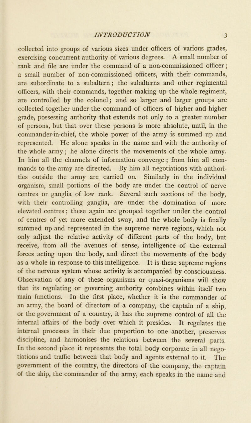 collected into groups of various sizes under officers of various grades, exercising concurrent authority of various degrees. A small number of rank and file are under the command of a non-commissioned officer; a small number of non-commissioned officers, with their commands, are subordinate to a subaltern; the subalterns and other regimental officers, with their commands, together making up the whole regiment, are controlled by the colonel; and so larger and larger groups are collected together under the command of officers of higher and higher grade, possessing authority that extends not only to a greater number of persons, but that over these persons is more absolute, until, in the commander-in-chief, the whole power of the army is summed up and represented. He alone speaks in the name and with the authority of the whole army; he alone directs the movements of the whole army. In him all the channels of information converge ; from him all com- mands to the army are directed. By him all negotiations with authori- ties outside the army are carried on. Similarly in the individual organism, small portions of the body are under the control of nerve centres or ganglia of low rank. Several such sections of the body, with their controlling ganglia, are under the domination of more elevated centres; these again are grouped together under the control of centres of yet more extended sway, and the whole body is finally summed up and represented in the supreme nerve regions, which not only adjust the relative activity of different parts of the body, but receive, from all the avenues of sense, intelligence of the external forces acting upon the body, and direct the movements of the body as a whole in response to this intelligence. It is these supreme regions of the nervous system whose activity is accompanied by consciousness. Observation of any of these organisms or quasi-organisms will show that its regulating or governing authority combines within itself two main functions. In the first place, whether it is the commander of an army, the board of directors of a company, the captain of a ship, or the government of a country, it has the supreme control of all the internal affairs of the body over which it presides. It regulates the internal processes in their due proportion to one another, preserves discipline, and harmonises the relations between the several parts. In the second place it represents the total body corporate in all nego- tiations and traffic between that body and agents external to it. The government of the country, the directors of the company, the captain of the ship, the commander of the army, each speaks in the name and