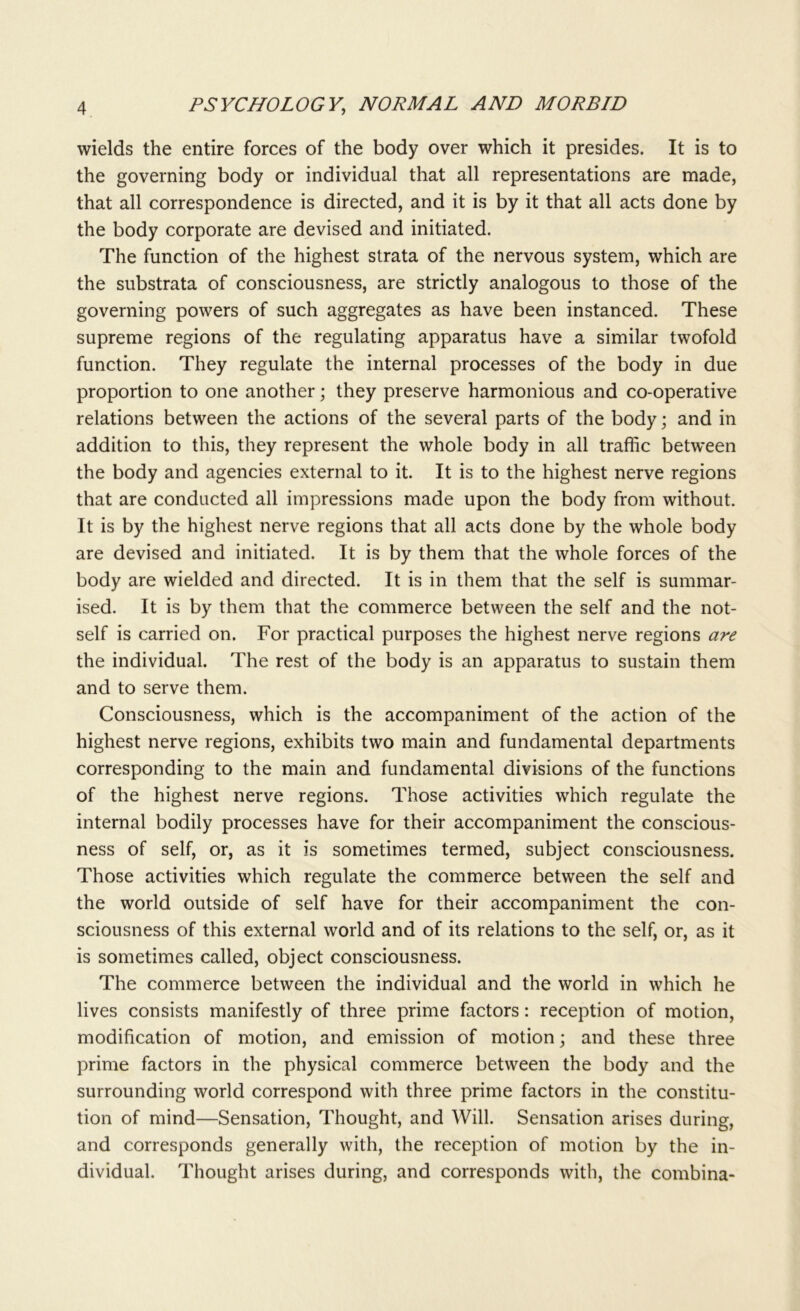 wields the entire forces of the body over which it presides. It is to the governing body or individual that all representations are made, that all correspondence is directed, and it is by it that all acts done by the body corporate are devised and initiated. The function of the highest strata of the nervous system, which are the substrata of consciousness, are strictly analogous to those of the governing powers of such aggregates as have been instanced. These supreme regions of the regulating apparatus have a similar twofold function. They regulate the internal processes of the body in due proportion to one another; they preserve harmonious and co-operative relations between the actions of the several parts of the body; and in addition to this, they represent the whole body in all traffic between the body and agencies external to it. It is to the highest nerve regions that are conducted all impressions made upon the body from without. It is by the highest nerve regions that all acts done by the whole body are devised and initiated. It is by them that the whole forces of the body are wielded and directed. It is in them that the self is summar- ised. It is by them that the commerce between the self and the not- self is carried on. For practical purposes the highest nerve regions are the individual. The rest of the body is an apparatus to sustain them and to serve them. Consciousness, which is the accompaniment of the action of the highest nerve regions, exhibits two main and fundamental departments corresponding to the main and fundamental divisions of the functions of the highest nerve regions. Those activities which regulate the internal bodily processes have for their accompaniment the conscious- ness of self, or, as it is sometimes termed, subject consciousness. Those activities which regulate the commerce between the self and the world outside of self have for their accompaniment the con- sciousness of this external world and of its relations to the self, or, as it is sometimes called, object consciousness. The commerce between the individual and the world in which he lives consists manifestly of three prime factors: reception of motion, modification of motion, and emission of motion; and these three prime factors in the physical commerce between the body and the surrounding world correspond with three prime factors in the constitu- tion of mind—Sensation, Thought, and Will. Sensation arises during, and corresponds generally with, the reception of motion by the in- dividual. Thought arises during, and corresponds with, the combina-