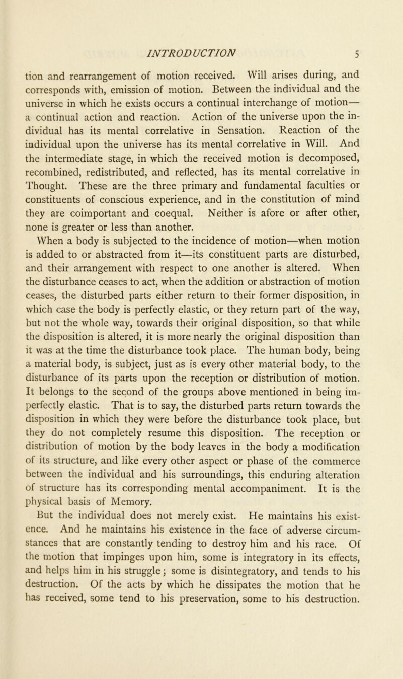 tion and rearrangement of motion received. Will arises during, and corresponds with, emission of motion. Between the individual and the universe in which he exists occurs a continual interchange of motion— a continual action and reaction. Action of the universe upon the in- dividual has its mental correlative in Sensation. Reaction of the individual upon the universe has its mental correlative in Will. And the intermediate stage, in which the received motion is decomposed, recombined, redistributed, and reflected, has its mental correlative in Thought. These are the three primary and fundamental faculties or constituents of conscious experience, and in the constitution of mind they are coimportant and coequal. Neither is afore or after other, none is greater or less than another. When a body is subjected to the incidence of motion—when motion is added to or abstracted from it—its constituent parts are disturbed, and their arrangement with respect to one another is altered. When the disturbance ceases to act, when the addition or abstraction of motion ceases, the disturbed parts either return to their former disposition, in which case the body is perfectly elastic, or they return part of the way, but not the whole way, towards their original disposition, so that while the disposition is altered, it is more nearly the original disposition than it was at the time the disturbance took place. The human body, being a material body, is subject, just as is every other material body, to the disturbance of its parts upon the reception or distribution of motion. It belongs to the second of the groups above mentioned in being im- perfectly elastic. That is to say, the disturbed parts return towards the disposition in which they were before the disturbance took place, but they do not completely resume this disposition. The reception or distribution of motion by the body leaves in the body a modification of its structure, and like every other aspect or phase of the commerce between the individual and his surroundings, this enduring alteration of structure has its corresponding mental accompaniment. It is the physical basis of Memory. But the individual does not merely exist. He maintains his exist- ence. And he maintains his existence in the face of adverse circum- stances that are constantly tending to destroy him and his race. Of the motion that impinges upon him, some is integratory in its effects, and helps him in his struggle 3 some is disintegratory, and tends to his destruction. Of the acts by which he dissipates the motion that he has received, some tend to his preservation, some to his destruction.