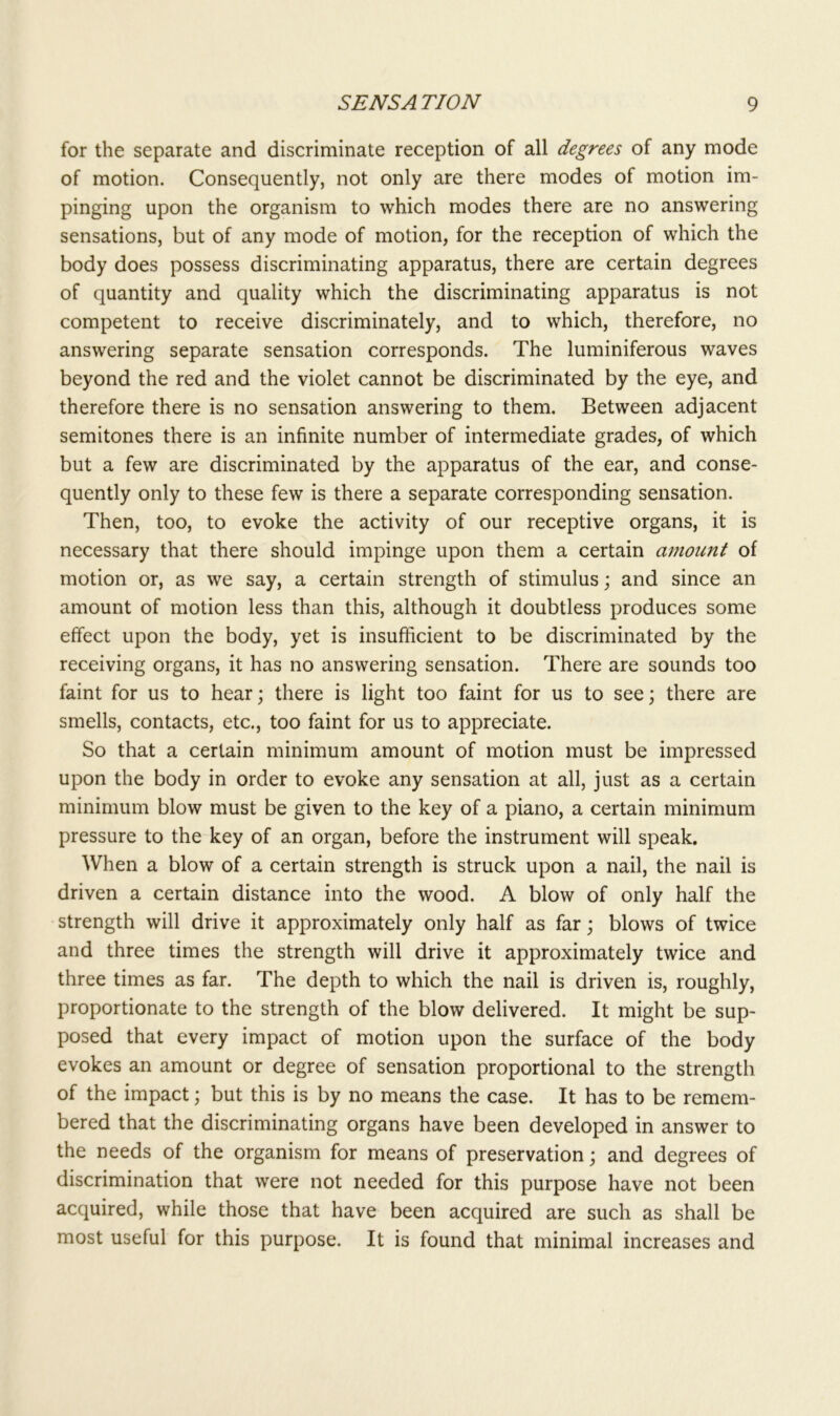 for the separate and discriminate reception of all degrees of any mode of motion. Consequently, not only are there modes of motion im- pinging upon the organism to which modes there are no answering sensations, but of any mode of motion, for the reception of which the body does possess discriminating apparatus, there are certain degrees of quantity and quality which the discriminating apparatus is not competent to receive discriminately, and to which, therefore, no answering separate sensation corresponds. The luminiferous waves beyond the red and the violet cannot be discriminated by the eye, and therefore there is no sensation answering to them. Between adjacent semitones there is an infinite number of intermediate grades, of which but a few are discriminated by the apparatus of the ear, and conse- quently only to these few is there a separate corresponding sensation. Then, too, to evoke the activity of our receptive organs, it is necessary that there should impinge upon them a certain amount of motion or, as we say, a certain strength of stimulus; and since an amount of motion less than this, although it doubtless produces some effect upon the body, yet is insufficient to be discriminated by the receiving organs, it has no answering sensation. There are sounds too faint for us to hear; there is light too faint for us to see; there are smells, contacts, etc., too faint for us to appreciate. So that a certain minimum amount of motion must be impressed upon the body in order to evoke any sensation at all, just as a certain minimum blow must be given to the key of a piano, a certain minimum pressure to the key of an organ, before the instrument will speak. When a blow of a certain strength is struck upon a nail, the nail is driven a certain distance into the wood. A blow of only half the strength will drive it approximately only half as far; blows of twice and three times the strength will drive it approximately twice and three times as far. The depth to which the nail is driven is, roughly, proportionate to the strength of the blow delivered. It might be sup- posed that every impact of motion upon the surface of the body evokes an amount or degree of sensation proportional to the strength of the impact; but this is by no means the case. It has to be remem- bered that the discriminating organs have been developed in answer to the needs of the organism for means of preservation; and degrees of discrimination that were not needed for this purpose have not been acquired, while those that have been acquired are such as shall be most useful for this purpose. It is found that minimal increases and