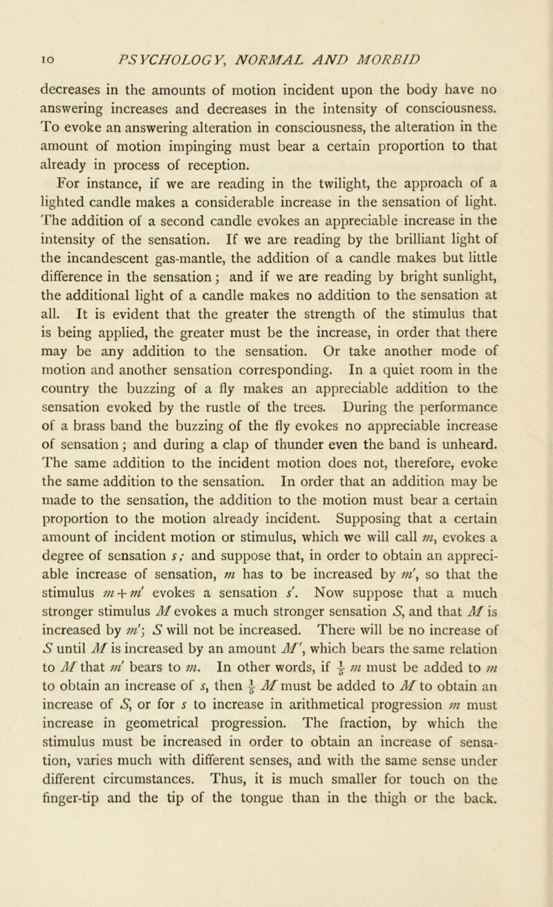 decreases in the amounts of motion incident upon the body have no answering increases and decreases in the intensity of consciousness. To evoke an answering alteration in consciousness, the alteration in the amount of motion impinging must bear a certain proportion to that already in process of reception. For instance, if we are reading in the twilight, the approach of a lighted candle makes a considerable increase in the sensation of light. The addition of a second candle evokes an appreciable increase in the intensity of the sensation. If we are reading by the brilliant light of the incandescent gas-mantle, the addition of a candle makes but little difference in the sensation; and if we are reading by bright sunlight, the additional light of a candle makes no addition to the sensation at all. It is evident that the greater the strength of the stimulus that is being applied, the greater must be the increase, in order that there may be any addition to the sensation. Or take another mode of motion and another sensation corresponding. In a quiet room in the country the buzzing of a fly makes an appreciable addition to the sensation evoked by the rustle of the trees. During the performance of a brass band the buzzing of the fly evokes no appreciable increase of sensation; and during a clap of thunder even the band is unheard. The same addition to the incident motion does not, therefore, evoke the same addition to the sensation. In order that an addition may be made to the sensation, the addition to the motion must bear a certain proportion to the motion already incident. Supposing that a certain amount of incident motion or stimulus, which we will call /«, evokes a degree of sensation s; and suppose that, in order to obtain an appreci- able increase of sensation, m has to be increased by m\ so that the stimulus m + m evokes a sensation s'. Now suppose that a much stronger stimulus M evokes a much stronger sensation S, and that M is increased by ?ti\ S will not be increased. There will be no increase of 6* until M is increased by an amount M\ which bears the same relation to M that ni bears to m. In other words, if 3- m must be added to m to obtain an increase of s, then ~ M must be added to M to obtain an increase of S, or for s to increase in arithmetical progression m must increase in geometrical progression. The fraction, by which the stimulus must be increased in order to obtain an increase of sensa- tion, varies much with different senses, and with the same sense under different circumstances. Thus, it is much smaller for touch on the finger-tip and the tip of the tongue than in the thigh or the back.