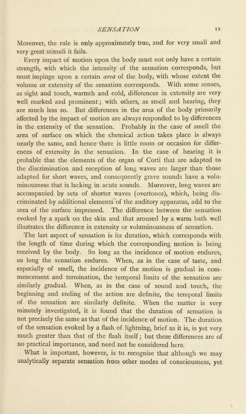Moreover, the rule is only approximately true, and for very small and very great stimuli it fails. Every impact of motion upon the body must not only have a certain strength, with which the intensity of the sensation corresponds, but must impinge upon a certain area of the body, with whose extent the volume or extensity of the sensation corresponds. With some senses, as sight and touch, warmth and cold, differences in extensity are very well marked and prominent; with others, as smell and hearing, they are much less so. But differences in the area of the body primarily affected by the impact of motion are always responded to by differences in the extensity of the sensation. Probably in the case of smell the area of surface on which the chemical action takes place is always nearly the same, and hence there is little room or occasion for differ- ences of extensity in the sensation. In the case of hearing it is probable that the elements of the organ of Corti that are adapted to the discrimination and reception of long waves are larger than those adapted for short waves, and consequently grave sounds have a volu- minousness that is lacking in acute sounds. Moreover, long waves are accompanied by sets of shorter waves (overtones), which, being dis- criminated by additional elements of the auditory apparatus, add to the area of the surface impressed. The difference between the sensation evoked by a spark on the skin and that aroused by a warm bath well illustrates the difference in extensity or voluminousness of sensation. The last aspect of sensation is its duration, which corresponds with the length of time during which the corresponding motion is being received by the body. So long as the incidence of motion endures, so long the sensation endures. When, as in the case of taste, and especially of smell, the incidence of the motion is gradual in com- mencement and termination, the temporal limits of the sensation are similarly gradual. When, as in the case of sound and touch, the beginning and ending of the action are definite, the temporal limits of the sensation are similarly definite. When the matter is very minutely investigated, it is found that the duration of sensation is not precisely the same as that of the incidence of motion. The duration of the sensation evoked by a flash of lightning, brief as it is, is yet very much greater than that of the flash itself; but these differences are of no practical importance, and need not be considered here. What is important, however, is to recognise that although we may analytically separate sensation from other modes of consciousness, yet