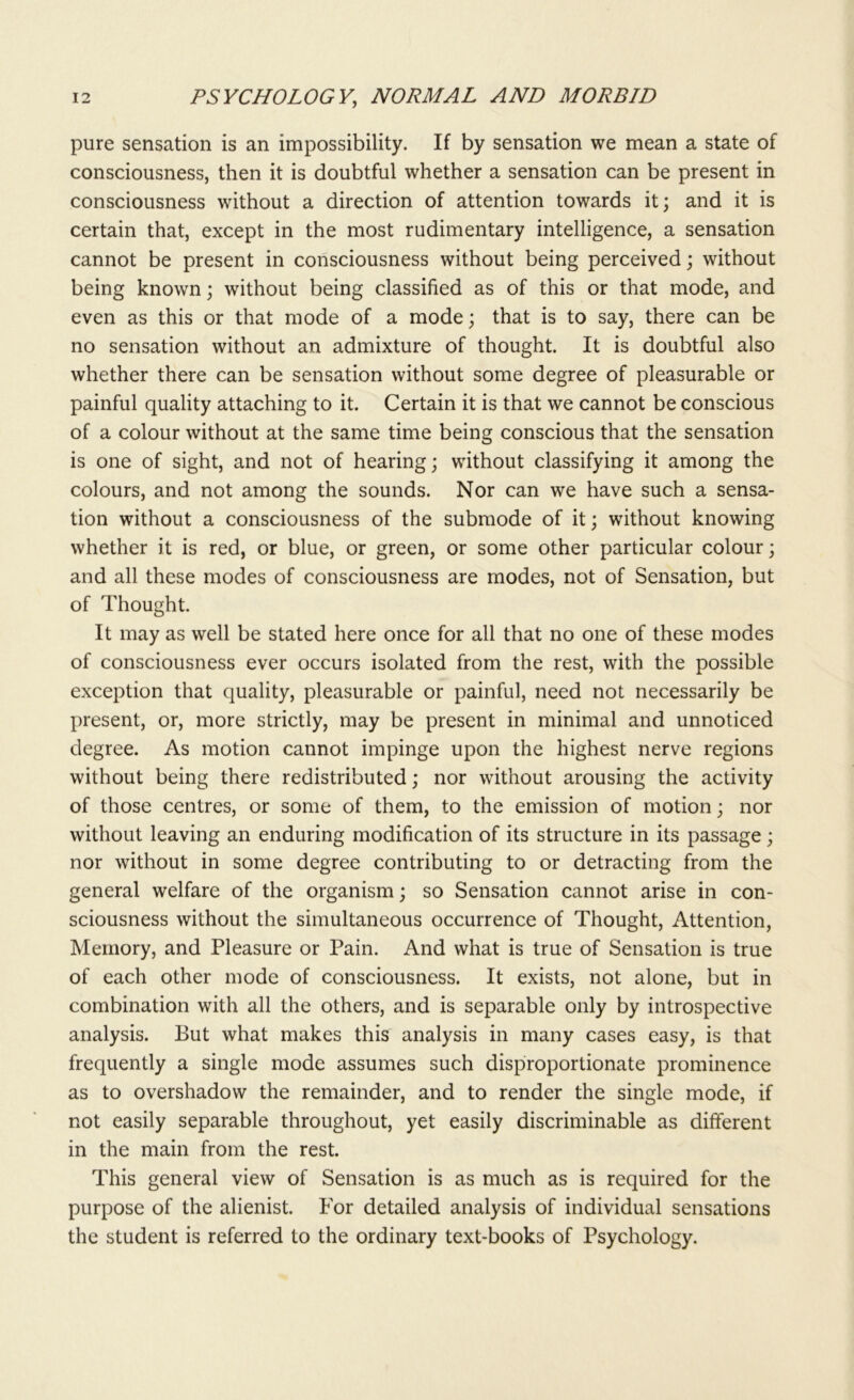 pure sensation is an impossibility. If by sensation we mean a state of consciousness, then it is doubtful whether a sensation can be present in consciousness without a direction of attention towards it; and it is certain that, except in the most rudimentary intelligence, a sensation cannot be present in consciousness without being perceived; without being known; without being classified as of this or that mode, and even as this or that mode of a mode; that is to say, there can be no sensation without an admixture of thought. It is doubtful also whether there can be sensation without some degree of pleasurable or painful quality attaching to it. Certain it is that we cannot be conscious of a colour without at the same time being conscious that the sensation is one of sight, and not of hearing; without classifying it among the colours, and not among the sounds. Nor can we have such a sensa- tion without a consciousness of the submode of it; without knowing whether it is red, or blue, or green, or some other particular colour; and all these modes of consciousness are modes, not of Sensation, but of Thought. It may as well be stated here once for all that no one of these modes of consciousness ever occurs isolated from the rest, with the possible exception that quality, pleasurable or painful, need not necessarily be present, or, more strictly, may be present in minimal and unnoticed degree. As motion cannot impinge upon the highest nerve regions without being there redistributed; nor without arousing the activity of those centres, or some of them, to the emission of motion; nor without leaving an enduring modification of its structure in its passage; nor without in some degree contributing to or detracting from the general welfare of the organism; so Sensation cannot arise in con- sciousness without the simultaneous occurrence of Thought, Attention, Memory, and Pleasure or Pain. And what is true of Sensation is true of each other mode of consciousness. It exists, not alone, but in combination with all the others, and is separable only by introspective analysis. But what makes this analysis in many cases easy, is that frequently a single mode assumes such disproportionate prominence as to overshadow the remainder, and to render the single mode, if not easily separable throughout, yet easily discriminable as different in the main from the rest. This general view of Sensation is as much as is required for the purpose of the alienist. For detailed analysis of individual sensations the student is referred to the ordinary text-books of Psychology.