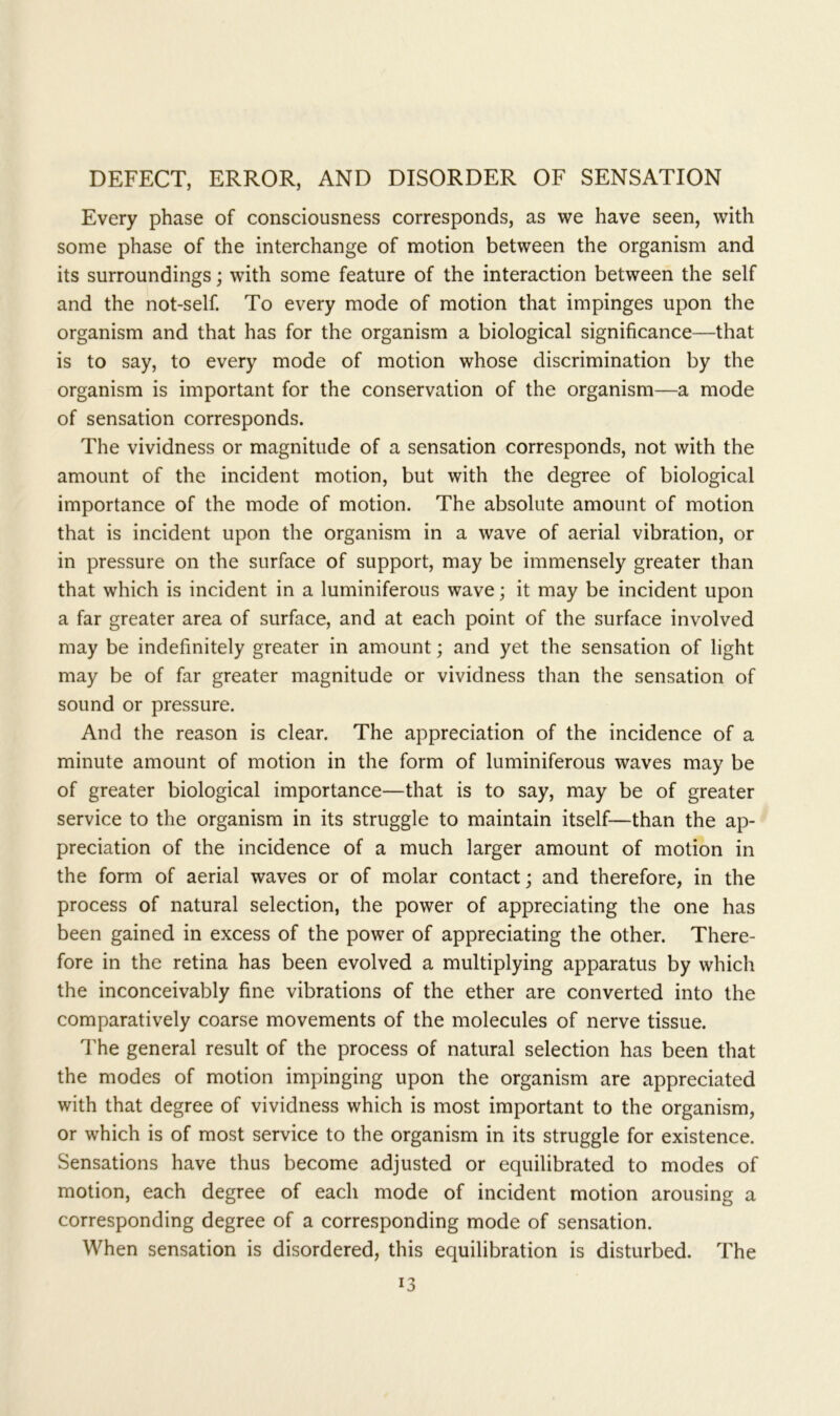 DEFECT, ERROR, AND DISORDER OF SENSATION Every phase of consciousness corresponds, as we have seen, with some phase of the interchange of motion between the organism and its surroundings; with some feature of the interaction between the self and the not-self. To every mode of motion that impinges upon the organism and that has for the organism a biological significance—that is to say, to every mode of motion whose discrimination by the organism is important for the conservation of the organism—a mode of sensation corresponds. The vividness or magnitude of a sensation corresponds, not with the amount of the incident motion, but with the degree of biological importance of the mode of motion. The absolute amount of motion that is incident upon the organism in a wave of aerial vibration, or in pressure on the surface of support, may be immensely greater than that which is incident in a luminiferous wave; it may be incident upon a far greater area of surface, and at each point of the surface involved may be indefinitely greater in amount; and yet the sensation of light may be of far greater magnitude or vividness than the sensation of sound or pressure. And the reason is clear. The appreciation of the incidence of a minute amount of motion in the form of luminiferous waves may be of greater biological importance—that is to say, may be of greater service to the organism in its struggle to maintain itself—than the ap- preciation of the incidence of a much larger amount of motion in the form of aerial waves or of molar contact; and therefore, in the process of natural selection, the power of appreciating the one has been gained in excess of the power of appreciating the other. There- fore in the retina has been evolved a multiplying apparatus by which the inconceivably fine vibrations of the ether are converted into the comparatively coarse movements of the molecules of nerve tissue. The general result of the process of natural selection has been that the modes of motion impinging upon the organism are appreciated with that degree of vividness which is most important to the organism, or which is of most service to the organism in its struggle for existence. Sensations have thus become adjusted or equilibrated to modes of motion, each degree of each mode of incident motion arousing a corresponding degree of a corresponding mode of sensation. When sensation is disordered, this equilibration is disturbed. The