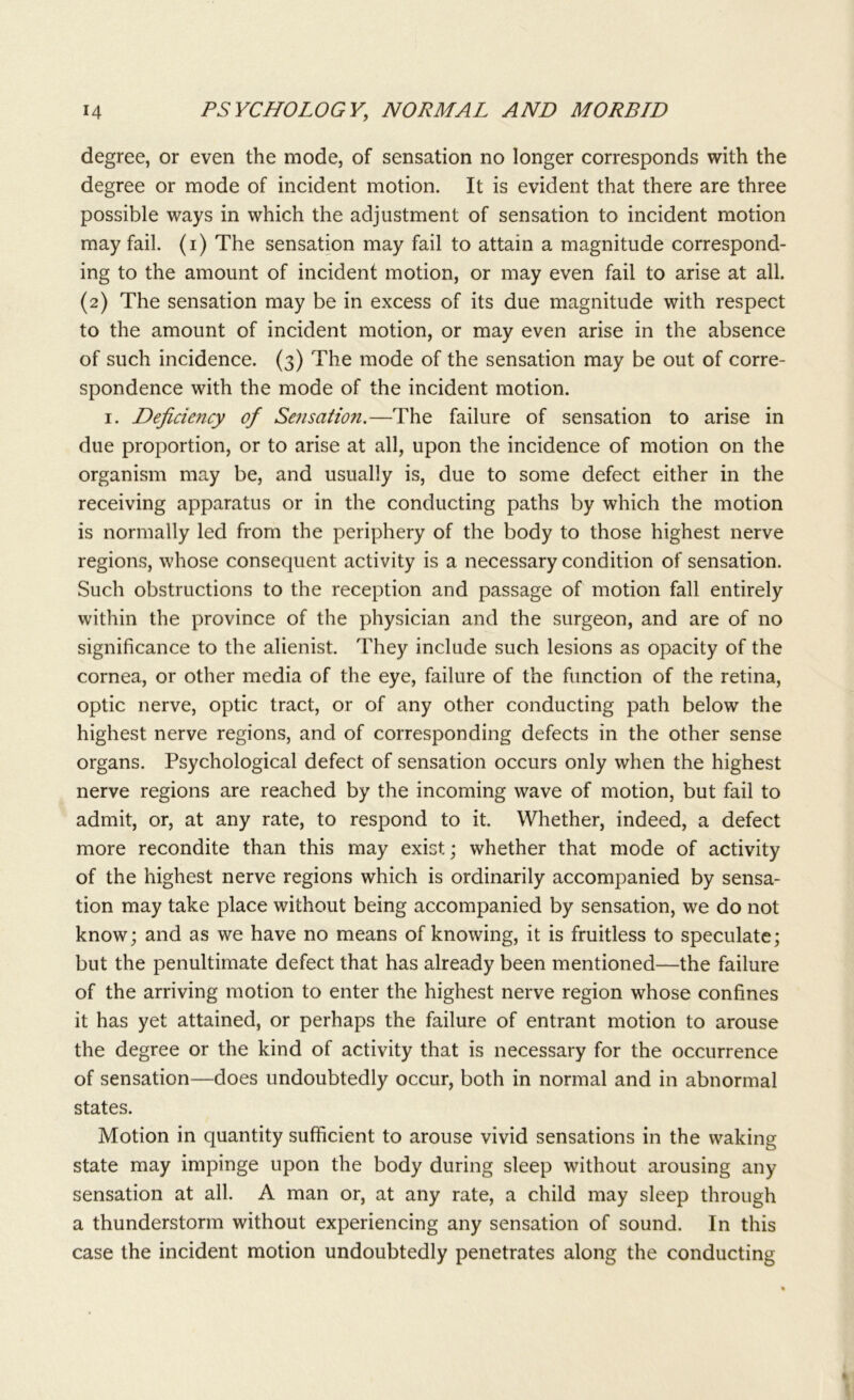 degree, or even the mode, of sensation no longer corresponds with the degree or mode of incident motion. It is evident that there are three possible ways in which the adjustment of sensation to incident motion may fail, (i) The sensation may fail to attain a magnitude correspond- ing to the amount of incident motion, or may even fail to arise at all. (2) The sensation may be in excess of its due magnitude with respect to the amount of incident motion, or may even arise in the absence of such incidence. (3) The mode of the sensation may be out of corre- spondence with the mode of the incident motion. 1. Deficiency of Sensation.—The failure of sensation to arise in due proportion, or to arise at all, upon the incidence of motion on the organism may be, and usually is, due to some defect either in the receiving apparatus or in the conducting paths by which the motion is normally led from the periphery of the body to those highest nerve regions, whose consequent activity is a necessary condition of sensation. Such obstructions to the reception and passage of motion fall entirely within the province of the physician and the surgeon, and are of no significance to the alienist. They include such lesions as opacity of the cornea, or other media of the eye, failure of the function of the retina, optic nerve, optic tract, or of any other conducting path below the highest nerve regions, and of corresponding defects in the other sense organs. Psychological defect of sensation occurs only when the highest nerve regions are reached by the incoming wave of motion, but fail to admit, or, at any rate, to respond to it. Whether, indeed, a defect more recondite than this may exist; whether that mode of activity of the highest nerve regions which is ordinarily accompanied by sensa- tion may take place without being accompanied by sensation, we do not know; and as we have no means of knowing, it is fruitless to speculate; but the penultimate defect that has already been mentioned—the failure of the arriving motion to enter the highest nerve region whose confines it has yet attained, or perhaps the failure of entrant motion to arouse the degree or the kind of activity that is necessary for the occurrence of sensation—does undoubtedly occur, both in normal and in abnormal states. Motion in quantity sufficient to arouse vivid sensations in the waking state may impinge upon the body during sleep without arousing any sensation at all. A man or, at any rate, a child may sleep through a thunderstorm without experiencing any sensation of sound. In this case the incident motion undoubtedly penetrates along the conducting