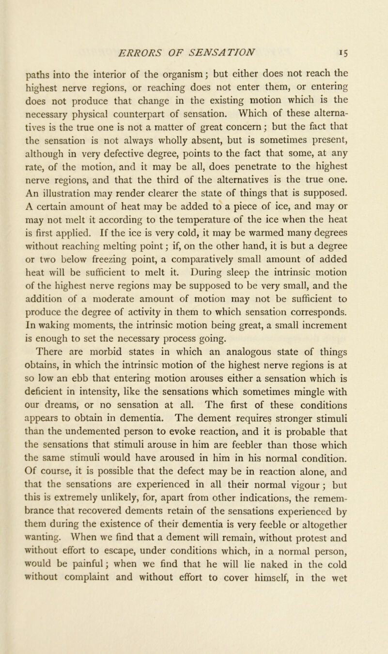 paths into the interior of the organism; but either does not reach the highest nerve regions, or reaching does not enter them, or entering does not produce that change in the existing motion which is the necessary physical counterpart of sensation. Which of these alterna- tives is the true one is not a matter of great concern; but the fact that the sensation is not always wholly absent, but is sometimes present, although in very defective degree, points to the fact that some, at any rate, of the motion, and it may be all, does penetrate to the highest nerve regions, and that the third of the alternatives is the true one. An illustration may render clearer the state of things that is supposed. A certain amount of heat may be added to a piece of ice, and may or may not melt it according to the temperature of the ice when the heat is first applied. If the ice is very cold, it may be warmed many degrees without reaching melting point; if, on the other hand, it is but a degree or two below freezing point, a comparatively small amount of added heat will be sufficient to melt it. During sleep the intrinsic motion of the highest nerve regions may be supposed to be very small, and the addition of a moderate amount of motion may not be sufficient to produce the degree of activity in them to which sensation corresponds. In waking moments, the intrinsic motion being great, a small increment is enough to set the necessary process going. There are morbid states in which an analogous state of things obtains, in which the intrinsic motion of the highest nerve regions is at so low an ebb that entering motion arouses either a sensation which is deficient in intensity, like the sensations which sometimes mingle with our dreams, or no sensation at all. The first of these conditions appears to obtain in dementia. The dement requires stronger stimuli than the undemented person to evoke reaction, and it is probable that the sensations that stimuli arouse in him are feebler than those which the same stimuli would have aroused in him in his normal condition. Of course, it is possible that the defect may be in reaction alone, and that the sensations are experienced in all their normal vigour; but this is extremely unlikely, for, apart from other indications, the remem- brance that recovered dements retain of the sensations experienced by them during the existence of their dementia is very feeble or altogether wanting. When we find that a dement will remain, without protest and without effort to escape, under conditions which, in a normal person, would be painful; when we find that he will lie naked in the cold without complaint and without effort to cover himself, in the wet