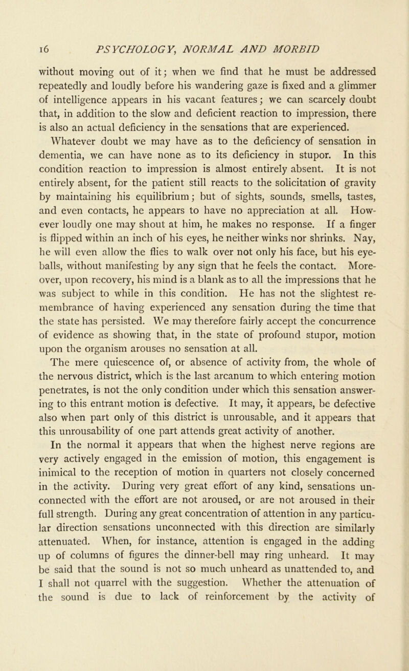 without moving out of it; when we find that he must be addressed repeatedly and loudly before his wandering gaze is fixed and a glimmer of intelligence appears in his vacant features; we can scarcely doubt that, in addition to the slow and deficient reaction to impression, there is also an actual deficiency in the sensations that are experienced. Whatever doubt we may have as to the deficiency of sensation in dementia, we can have none as to its deficiency in stupor. In this condition reaction to impression is almost entirely absent. It is not entirely absent, for the patient still reacts to the solicitation of gravity by maintaining his equilibrium; but of sights, sounds, smells, tastes, and even contacts, he appears to have no appreciation at all. How- ever loudly one may shout at him, he makes no response. If a finger is flipped within an inch of his eyes, he neither winks nor shrinks. Nay, he will even allow the flies to walk over not only his face, but his eye- balls, without manifesting by any sign that he feels the contact. More- over, upon recovery, his mind is a blank as to all the impressions that he was subject to while in this condition. He has not the slightest re- membrance of having experienced any sensation during the time that the state has persisted. We may therefore fairly accept the concurrence of evidence as showing that, in the state of profound stupor, motion upon the organism arouses no sensation at all. The mere quiescence of, or absence of activity from, the whole of the nervous district, which is the last arcanum to which entering motion penetrates, is not the only condition under which this sensation answer- ing to this entrant motion is defective. It may, it appears, be defective also when part only of this district is unrousable, and it appears that this unrousability of one part attends great activity of another. In the normal it appears that when the highest nerve regions are very actively engaged in the emission of motion, this engagement is inimical to the reception of motion in quarters not closely concerned in the activity. During very great effort of any kind, sensations un- connected with the effort are not aroused, or are not aroused in their full strength. During any great concentration of attention in any particu- lar direction sensations unconnected with this direction are similarly attenuated. When, for instance, attention is engaged in the adding up of columns of figures the dinner-bell may ring unheard. It may be said that the sound is not so much unheard as unattended to, and I shall not quarrel with the suggestion. Whether the attenuation of the sound is due to lack of reinforcement by the activity of