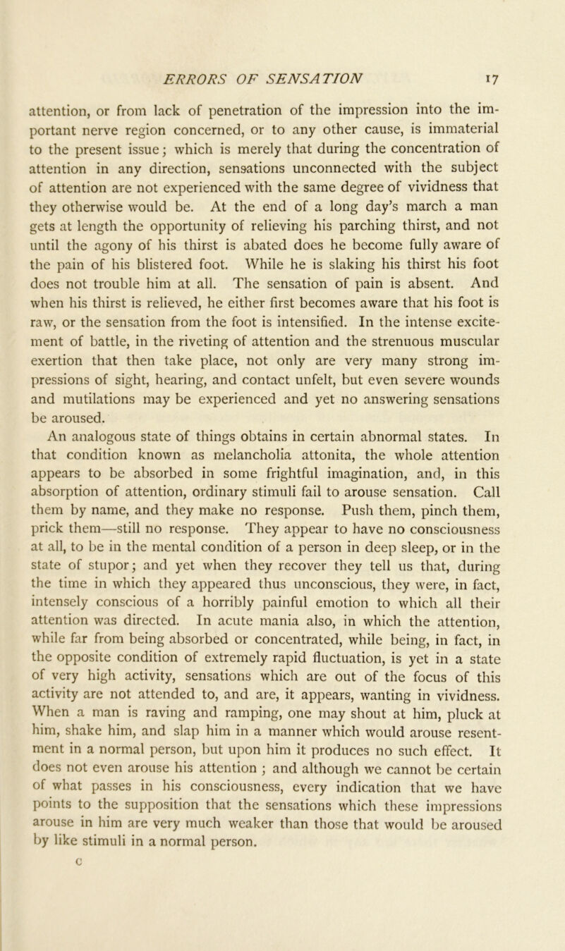 attention, or from lack of penetration of the impression into the im- portant nerve region concerned, or to any other cause, is immaterial to the present issue; which is merely that during the concentration of attention in any direction, sensations unconnected with the subject of attention are not experienced with the same degree of vividness that they otherwise would be. At the end of a long day’s march a man gets at length the opportunity of relieving his parching thirst, and not until the agony of his thirst is abated does he become fully aware of the pain of his blistered foot. While he is slaking his thirst his foot does not trouble him at all. The sensation of pain is absent. And when his thirst is relieved, he either first becomes aware that his foot is raw, or the sensation from the foot is intensified. In the intense excite- ment of battle, in the riveting of attention and the strenuous muscular exertion that then take place, not only are very many strong im- pressions of sight, hearing, and contact unfelt, but even severe wounds and mutilations may be experienced and yet no answering sensations be aroused. An analogous state of things obtains in certain abnormal states. In that condition known as melancholia attonita, the whole attention appears to be absorbed in some frightful imagination, and, in this absorption of attention, ordinary stimuli fail to arouse sensation. Call them by name, and they make no response. Push them, pinch them, prick them—still no response. They appear to have no consciousness at all, to be in the mental condition of a person in deep sleep, or in the state of stupor; and yet when they recover they tell 11s that, during the time in which they appeared thus unconscious, they were, in fact, intensely conscious of a horribly painful emotion to which all their attention was directed. In acute mania also, in which the attention, while far from being absorbed or concentrated, while being, in fact, in the opposite condition of extremely rapid fluctuation, is yet in a state of very high activity, sensations which are out of the focus of this activity are not attended to, and are, it appears, wanting in vividness. When a man is raving and ramping, one may shout at him, pluck at him, shake him, and slap him in a manner which would arouse resent- ment in a normal person, but upon him it produces no such effect. It does not even arouse his attention ; and although we cannot be certain of what passes in his consciousness, every indication that we have points to the supposition that the sensations which these impressions arouse in him are very much weaker than those that would be aroused by like stimuli in a normal person, c