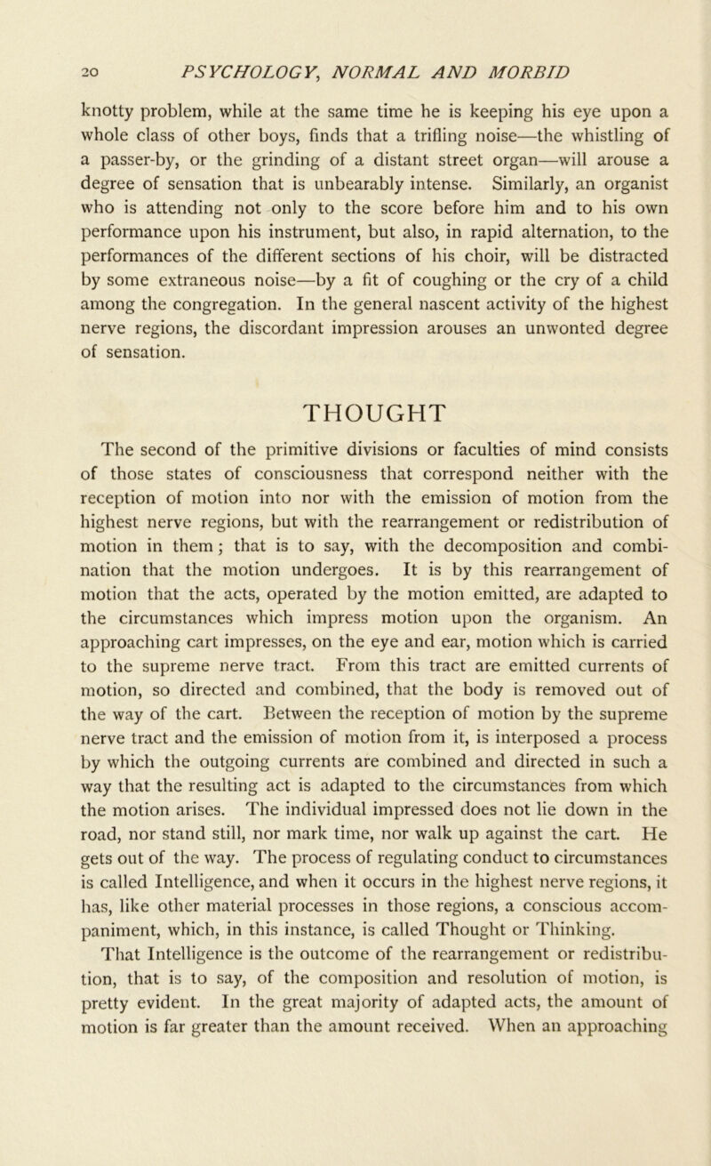 knotty problem, while at the same time he is keeping his eye upon a whole class of other boys, finds that a trifling noise—the whistling of a passer-by, or the grinding of a distant street organ—will arouse a degree of sensation that is unbearably intense. Similarly, an organist who is attending not only to the score before him and to his own performance upon his instrument, but also, in rapid alternation, to the performances of the different sections of his choir, will be distracted by some extraneous noise—by a fit of coughing or the cry of a child among the congregation. In the general nascent activity of the highest nerve regions, the discordant impression arouses an unwonted degree of sensation. THOUGHT The second of the primitive divisions or faculties of mind consists of those states of consciousness that correspond neither with the reception of motion into nor with the emission of motion from the highest nerve regions, but with the rearrangement or redistribution of motion in them; that is to say, with the decomposition and combi- nation that the motion undergoes. It is by this rearrangement of motion that the acts, operated by the motion emitted, are adapted to the circumstances which impress motion upon the organism. An approaching cart impresses, on the eye and ear, motion which is carried to the supreme nerve tract. From this tract are emitted currents of motion, so directed and combined, that the body is removed out of the way of the cart. Between the reception of motion by the supreme nerve tract and the emission of motion from it, is interposed a process by which the outgoing currents are combined and directed in such a way that the resulting act is adapted to the circumstances from which the motion arises. The individual impressed does not lie down in the road, nor stand still, nor mark time, nor walk up against the cart. He gets out of the way. The process of regulating conduct to circumstances is called Intelligence, and when it occurs in the highest nerve regions, it has, like other material processes in those regions, a conscious accom- paniment, which, in this instance, is called Thought or Thinking. That Intelligence is the outcome of the rearrangement or redistribu- tion, that is to say, of the composition and resolution of motion, is pretty evident. In the great majority of adapted acts, the amount of motion is far greater than the amount received. When an approaching