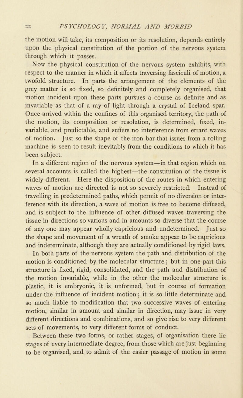 the motion will take, its composition or its resolution, depends entirely upon the physical constitution of the portion of the nervous system through which it passes. Now the physical constitution of the nervous system exhibits, with respect to the manner in which it affects traversing fasciculi of motion, a twofold structure. In parts the arrangement of the elements of the grey matter is so fixed, so definitely and completely organised, that motion incident upon these parts pursues a course as definite and as invariable as that of a ray of light through a crystal of Iceland spar. Once arrived within the confines of this organised territory, the path of the motion, its composition or resolution, is determined, fixed, in- variable, and predictable, and suffers no interference from errant waves of motion. Just so the shape of the iron bar that issues from a rolling machine is seen to result inevitably from the conditions to which it has been subject. In a different region of the nervous system—in that region which on several accounts is called the highest—the constitution of the tissue is widely different. Here the disposition of the routes in which entering waves of motion are directed is not so severely restricted. Instead of travelling in predetermined paths, which permit of no diversion or inter- ference with its direction, a wave of motion is free to become diffused, and is subject to the influence of other diffused waves traversing the tissue in directions so various and in amounts so diverse that the course of any one may appear wholly capricious and undetermined. Just so the shape and movement of a wreath of smoke appear to be capricious and indeterminate, although they are actually conditioned by rigid laws. In both parts of the nervous system the path and distribution of the motion is conditioned by the molecular structure; but in one part this structure is fixed, rigid, consolidated, and the path and distribution of the motion invariable, while in the other the molecular structure is plastic, it is embryonic, it is unformed, but in course of formation under the influence of incident motion; it is so little determinate and so much liable to modification that two successive waves of entering motion, similar in amount and similar in direction, may issue in very different directions and combinations, and so give rise to very different sets of movements, to very different forms of conduct. Between these two forms, or rather stages, of organisation there lie stages of every intermediate degree, from those which are just beginning to be organised, and to admit of the easier passage of motion in some