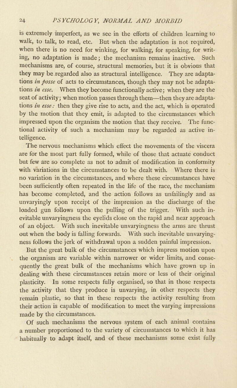 is extremely imperfect, as we see in the efforts of children learning to walk, to talk, to read, etc. But when the adaptation is not required, when there is no need for winking, for walking, for speaking, for writ- ing, no adaptation is made; the mechanism remains inactive. Such mechanisms are, of course, structural memories, but it is obvious that they may be regarded also as structural intelligence. They are adapta- tions in posse of acts to circumstances, though they may not be adapta- tions in esse. When they become functionally active; when they are the seat of activity; when motion passes through them—then they are adapta- tions in esse: then they give rise to acts, and the act, which is operated by the motion that they emit, is adapted to the circumstances which impressed upon the organism the motion that they receive. The func- tional activity of such a mechanism may be regarded as active in- telligence. The nervous mechanisms which effect the movements of the viscera are for the most part fully formed, while of those that actuate conduct but few are so complete as not to admit of modification in conformity with variations in the circumstances to be dealt with. Where there is no variation in the circumstances, and where these circumstances have been sufficiently often repeated in the life of the race, the mechanism has become completed, and the action follows as unfailingly and as unvaryingly upon receipt of the impression as the discharge of the loaded gun follows upon the pulling of the trigger. With such in- evitable unvaryingness the eyelids close on the rapid and near approach of an object. With such inevitable unvaryingness the arms are thrust out when the body is falling forwards. With such inevitable unvarying- ness follows the jerk of withdrawal upon a sudden painful impression. But the great bulk of the circumstances which impress motion upon the organism are variable within narrower or wider limits, and conse- quently the great bulk of the mechanisms which have grown up in dealing with these circumstances retain more or less of their original plasticity. In some respects fully organised, so that in those respects the activity that they produce is unvarying, in other respects they remain plastic, so that in these respects the activity resulting from their action is capable of modification to meet the varying impressions made by the circumstances. Of such mechanisms the nervous system of each animal contains a number proportioned to the variety of circumstances to which it has habitually to adapt itself, and of these mechanisms some exist fully
