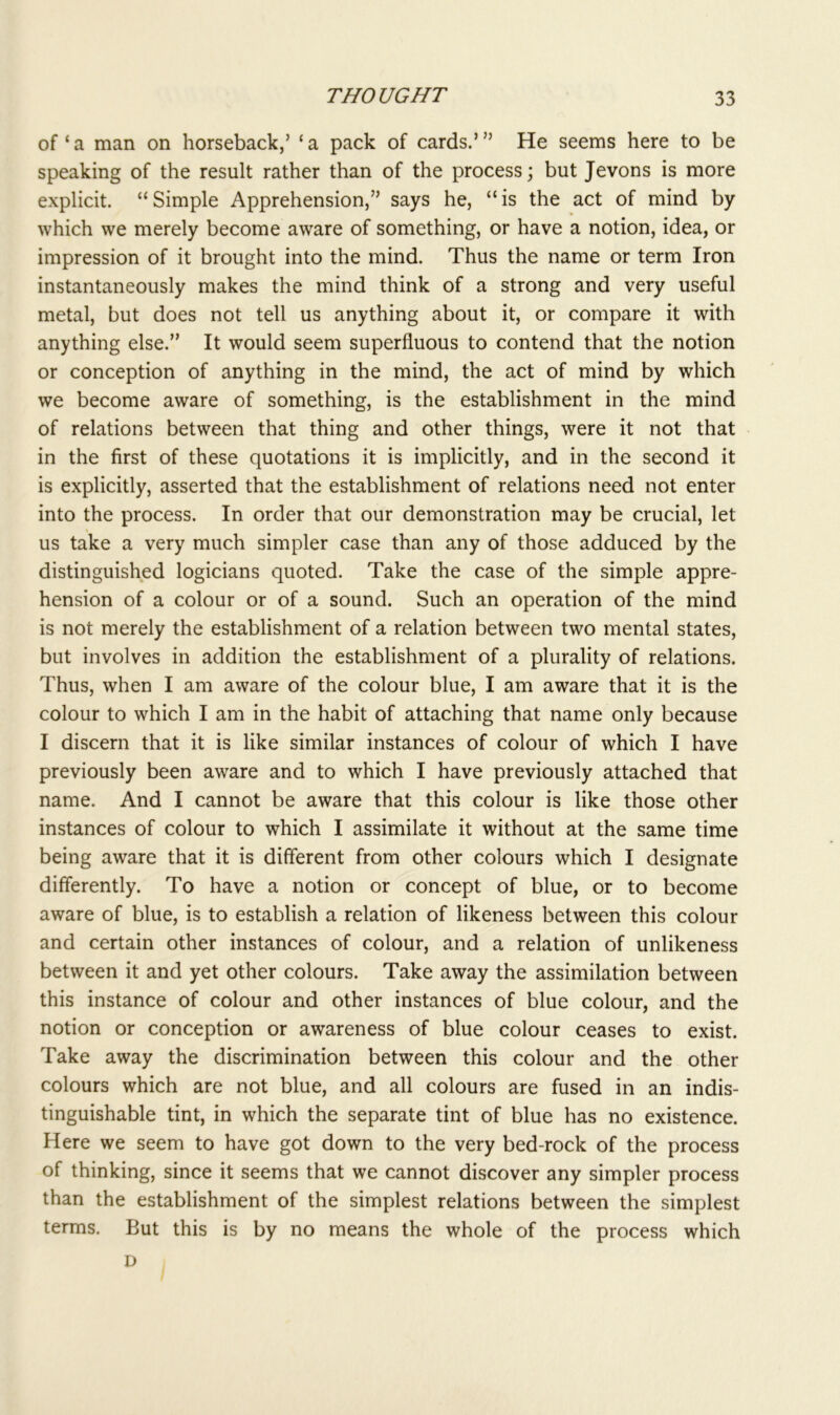 of‘a man on horseback/ ‘a pack of cards.’” He seems here to be speaking of the result rather than of the process; but Jevons is more explicit. “ Simple Apprehension,” says he, “ is the act of mind by which we merely become aware of something, or have a notion, idea, or impression of it brought into the mind. Thus the name or term Iron instantaneously makes the mind think of a strong and very useful metal, but does not tell us anything about it, or compare it with anything else.” It would seem superfluous to contend that the notion or conception of anything in the mind, the act of mind by which we become aware of something, is the establishment in the mind of relations between that thing and other things, were it not that in the first of these quotations it is implicitly, and in the second it is explicitly, asserted that the establishment of relations need not enter into the process. In order that our demonstration may be crucial, let us take a very much simpler case than any of those adduced by the distinguished logicians quoted. Take the case of the simple appre- hension of a colour or of a sound. Such an operation of the mind is not merely the establishment of a relation between two mental states, but involves in addition the establishment of a plurality of relations. Thus, when I am aware of the colour blue, I am aware that it is the colour to which I am in the habit of attaching that name only because I discern that it is like similar instances of colour of which I have previously been aware and to which I have previously attached that name. And I cannot be aware that this colour is like those other instances of colour to which I assimilate it without at the same time being aware that it is different from other colours which I designate differently. To have a notion or concept of blue, or to become aware of blue, is to establish a relation of likeness between this colour and certain other instances of colour, and a relation of unlikeness between it and yet other colours. Take away the assimilation between this instance of colour and other instances of blue colour, and the notion or conception or awareness of blue colour ceases to exist. Take away the discrimination between this colour and the other colours which are not blue, and all colours are fused in an indis- tinguishable tint, in which the separate tint of blue has no existence. Here we seem to have got down to the very bed-rock of the process of thinking, since it seems that we cannot discover any simpler process than the establishment of the simplest relations between the simplest terms. But this is by no means the whole of the process which D