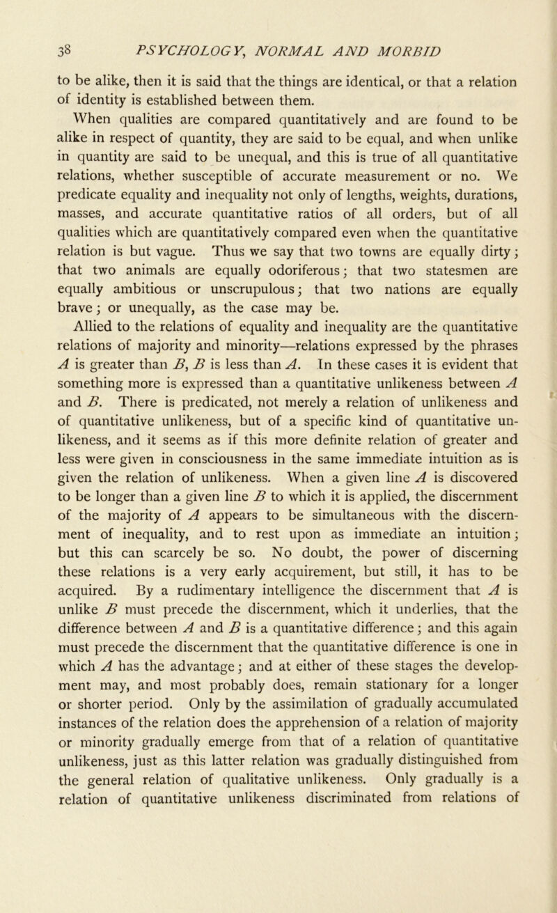 to be alike, then it is said that the things are identical, or that a relation of identity is established between them. When qualities are compared quantitatively and are found to be alike in respect of quantity, they are said to be equal, and when unlike in quantity are said to be unequal, and this is true of all quantitative relations, whether susceptible of accurate measurement or no. We predicate equality and inequality not only of lengths, weights, durations, masses, and accurate quantitative ratios of all orders, but of all qualities which are quantitatively compared even when the quantitative relation is but vague. Thus we say that two towns are equally dirty; that two animals are equally odoriferous; that two statesmen are equally ambitious or unscrupulous; that two nations are equally brave; or unequally, as the case may be. Allied to the relations of equality and inequality are the quantitative relations of majority and minority—relations expressed by the phrases A is greater than B, B is less than A. In these cases it is evident that something more is expressed than a quantitative unlikeness between A and B. There is predicated, not merely a relation of unlikeness and of quantitative unlikeness, but of a specific kind of quantitative un- likeness, and it seems as if this more definite relation of greater and less were given in consciousness in the same immediate intuition as is given the relation of unlikeness. When a given line A is discovered to be longer than a given line B to which it is applied, the discernment of the majority of A appears to be simultaneous with the discern- ment of inequality, and to rest upon as immediate an intuition; but this can scarcely be so. No doubt, the power of discerning these relations is a very early acquirement, but still, it has to be acquired. By a rudimentary intelligence the discernment that A is unlike B must precede the discernment, which it underlies, that the difference between A and B is a quantitative difference; and this again must precede the discernment that the quantitative difference is one in which A has the advantage; and at either of these stages the develop- ment may, and most probably does, remain stationary for a longer or shorter period. Only by the assimilation of gradually accumulated instances of the relation does the apprehension of a relation of majority or minority gradually emerge from that of a relation of quantitative unlikeness, just as this latter relation was gradually distinguished from the general relation of qualitative unlikeness. Only gradually is a relation of quantitative unlikeness discriminated from relations of