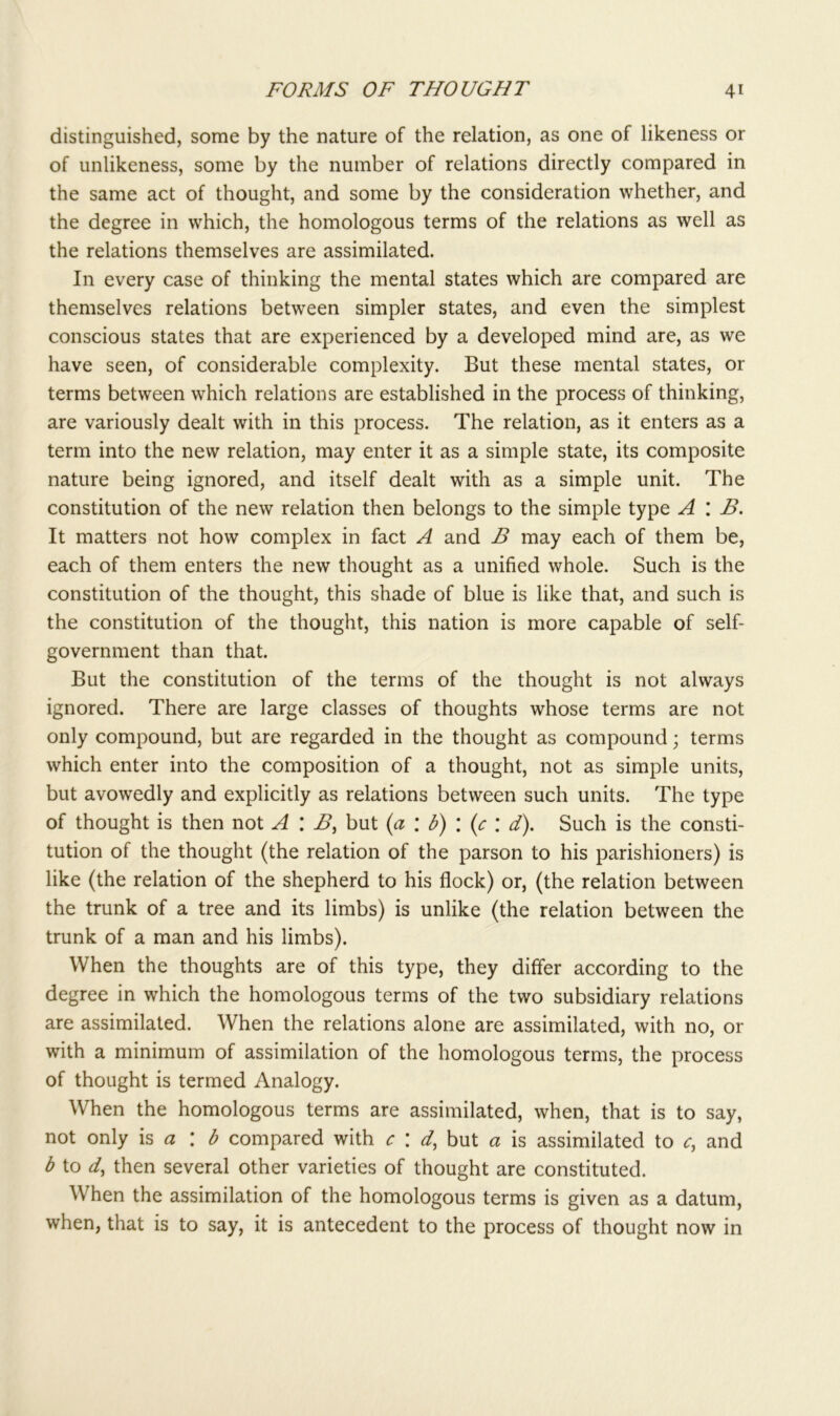 distinguished, some by the nature of the relation, as one of likeness or of unlikeness, some by the number of relations directly compared in the same act of thought, and some by the consideration whether, and the degree in which, the homologous terms of the relations as well as the relations themselves are assimilated. In every case of thinking the mental states which are compared are themselves relations between simpler states, and even the simplest conscious states that are experienced by a developed mind are, as we have seen, of considerable complexity. But these mental states, or terms between which relations are established in the process of thinking, are variously dealt with in this process. The relation, as it enters as a term into the new relation, may enter it as a simple state, its composite nature being ignored, and itself dealt with as a simple unit. The constitution of the new relation then belongs to the simple type A \ B. It matters not how complex in fact A and B may each of them be, each of them enters the new thought as a unified whole. Such is the constitution of the thought, this shade of blue is like that, and such is the constitution of the thought, this nation is more capable of self- government than that. But the constitution of the terms of the thought is not always ignored. There are large classes of thoughts whose terms are not only compound, but are regarded in the thought as compound; terms which enter into the composition of a thought, not as simple units, but avowedly and explicitly as relations between such units. The type of thought is then not A \ B, but (a : b) \ (c \ d). Such is the consti- tution of the thought (the relation of the parson to his parishioners) is like (the relation of the shepherd to his flock) or, (the relation between the trunk of a tree and its limbs) is unlike (the relation between the trunk of a man and his limbs). When the thoughts are of this type, they differ according to the degree in which the homologous terms of the two subsidiary relations are assimilated. When the relations alone are assimilated, with no, or with a minimum of assimilation of the homologous terms, the process of thought is termed Analogy. When the homologous terms are assimilated, when, that is to say, not only is a \ b compared with c \ d, but a is assimilated to c, and b to d, then several other varieties of thought are constituted. When the assimilation of the homologous terms is given as a datum, when, that is to say, it is antecedent to the process of thought now in