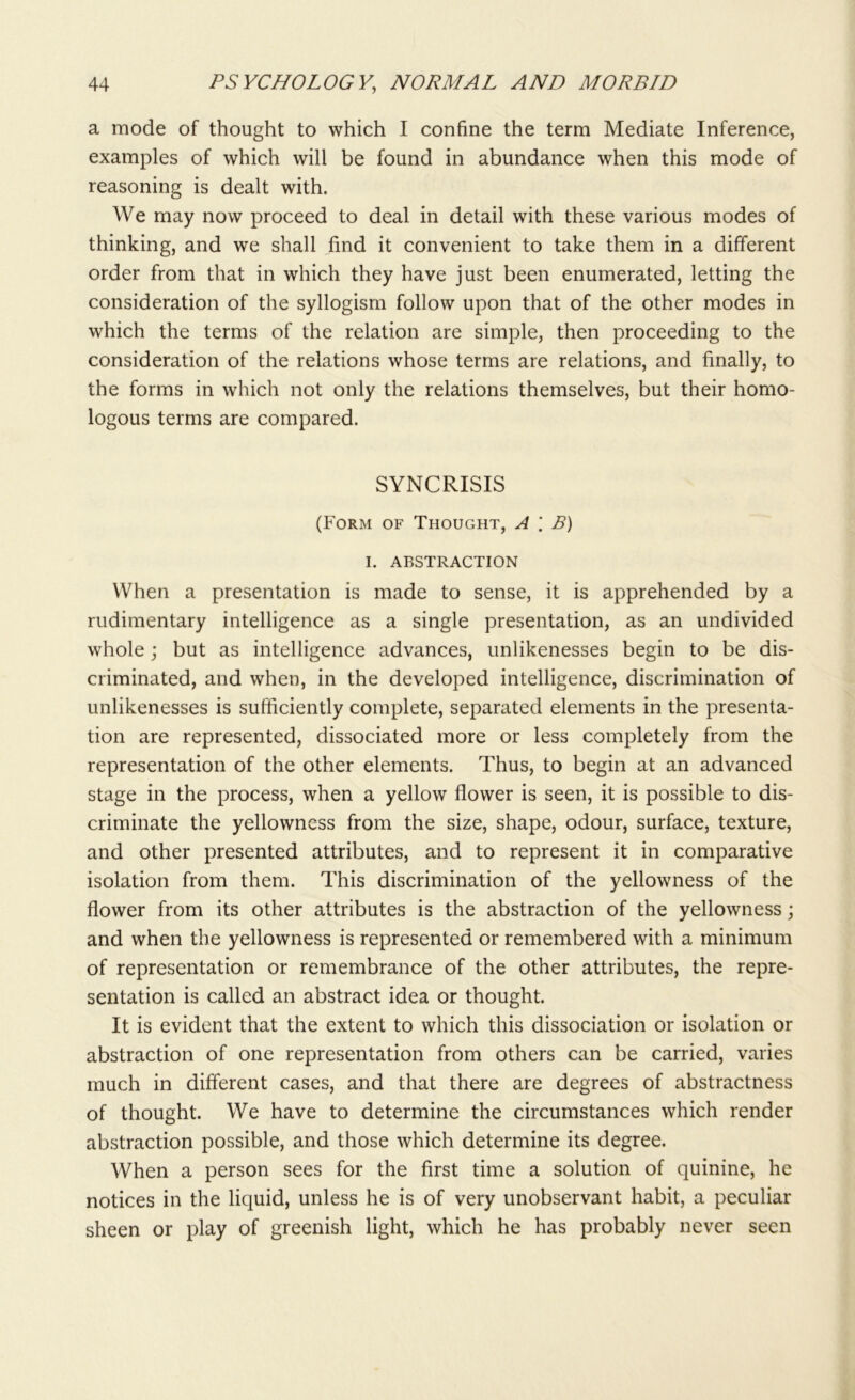 a mode of thought to which I confine the term Mediate Inference, examples of which will be found in abundance when this mode of reasoning is dealt with. We may now proceed to deal in detail with these various modes of thinking, and we shall find it convenient to take them in a different order from that in which they have just been enumerated, letting the consideration of the syllogism follow upon that of the other modes in which the terms of the relation are simple, then proceeding to the consideration of the relations whose terms are relations, and finally, to the forms in which not only the relations themselves, but their homo- logous terms are compared. SYNCRISIS (Form of Thought, A \ B) I. ABSTRACTION When a presentation is made to sense, it is apprehended by a rudimentary intelligence as a single presentation, as an undivided whole; but as intelligence advances, unlikenesses begin to be dis- criminated, and when, in the developed intelligence, discrimination of unlikenesses is sufficiently complete, separated elements in the presenta- tion are represented, dissociated more or less completely from the representation of the other elements. Thus, to begin at an advanced stage in the process, when a yellow flower is seen, it is possible to dis- criminate the yellowness from the size, shape, odour, surface, texture, and other presented attributes, and to represent it in comparative isolation from them. This discrimination of the yellowness of the flower from its other attributes is the abstraction of the yellowness; and when the yellowness is represented or remembered with a minimum of representation or remembrance of the other attributes, the repre- sentation is called an abstract idea or thought. It is evident that the extent to which this dissociation or isolation or abstraction of one representation from others can be carried, varies much in different cases, and that there are degrees of abstractness of thought. We have to determine the circumstances which render abstraction possible, and those which determine its degree. When a person sees for the first time a solution of quinine, he notices in the liquid, unless he is of very unobservant habit, a peculiar sheen or play of greenish light, which he has probably never seen