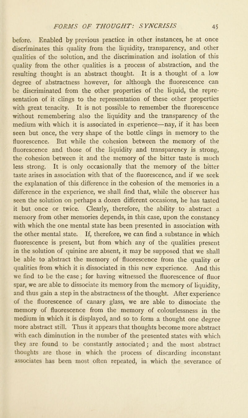 before. Enabled by previous practice in other instances, he at once discriminates this quality from the liquidity, transparency, and other qualities of the solution, and the discrimination and isolation of this quality from the other qualities is a process of abstraction, and the resulting thought is an abstract thought. It is a thought of a low degree of abstractness however, for although the fluorescence can be discriminated from the other properties of the liquid, the repre- sentation of it clings to the representation of these other properties with great tenacity. It is not possible to remember the fluorescence without remembering also the liquidity and the transparency of the medium with which it is associated in experience—nay, if it has been seen but once, the very shape of the bottle clings in memory to the fluorescence. But while the cohesion between the memory of the fluorescence and those of the liquidity and transparency is strong, the cohesion between it and the memory of the bitter taste is much less strong. It is only occasionally that the memory of the bitter taste arises in association with that of the fluorescence, and if we seek the explanation of this difference in the cohesion of the memories in a difference in the experience, we shall find that, while the observer has seen the solution on perhaps a dozen different occasions, he has tasted it but once or twice. Clearly, therefore, the ability to abstract a memory from other memories depends, in this case, upon the constancy with which the one mental state has been presented in association with the other mental state. If, therefore, we can find a substance in which fluorescence is present, but from which any of the qualities present in the solution of quinine are absent, it may be supposed that we shall be able to abstract the memory of fluorescence from the quality or qualities from which it is dissociated in this new experience. And this we find to be the case; for having witnessed the fluorescence of fluor spar, we are able to dissociate its memory from the memory of liquidity, and thus gain a step in the abstractness of the thought. After experience of the fluorescence of canary glass, we are able to dissociate the memory of fluorescence from the memory of colourlessness in the medium in which it is displayed, and so to form a thought one degree more abstract still. Thus it appears that thoughts become more abstract with each diminution in the number of the presented states with which they are found to be constantly associated; and the most abstract thoughts are those in which the process of discarding inconstant associates has been most often repeated, in which the severance of