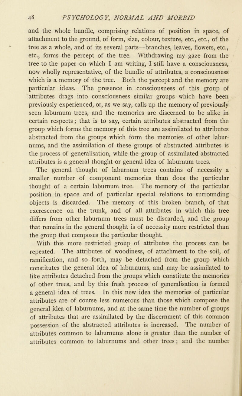 and the whole bundle, comprising relations of position in space, of attachment to the ground, of form, size, colour, texture, etc., etc., of the tree as a whole, and of its several parts—branches, leaves, flowers, etc., etc., forms the percept of the tree. Withdrawing my gaze from the tree to the paper on which I am writing, I still have a consciousness, now wholly representative, of the bundle of attributes, a consciousness which is a memory of the tree. Both the percept and the memory are particular ideas. The presence in consciousness of this group of attributes drags into consciousness similar groups which have been previously experienced, or, as we say, calls up the memory of previously seen laburnum trees, and the memories are discerned to be alike in certain respects; that is to say, certain attributes abstracted from the group which forms the memory of this tree are assimilated to attributes abstracted from the groups which form the memories of other labur- nums, and the assimilation of these groups of abstracted attributes is the process of generalisation, while the group of assimilated abstracted attributes is a general thought or general idea of laburnum trees. The general thought of laburnum trees contains of necessity a smaller number of component memories than does the particular thought of a certain laburnum tree. The memory of the particular position in space and of particular special relations to surrounding objects is discarded. The memory of this broken branch, of that excrescence on the trunk, and of all attributes in which this tree differs from other laburnum trees must be discarded, and the group that remains in the general thought is of necessity more restricted than the group that composes the particular thought. With this more restricted group of attributes the process can be repeated. The attributes of woodiness, of attachment to the soil, of ramification, and so forth, may be detached from the group which constitutes the general idea of laburnums, and may be assimilated to like attributes detached from the groups which constitute the memories of other trees, and by this fresh process of generalisation is formed a general idea of trees. In this new idea the memories of particular attributes are of course less numerous than those which compose the general idea of laburnums, and at the same time the number of groups of attributes that are assimilated by the discernment of this common possession of the abstracted attributes is increased. The number of attributes common to laburnums alone is greater than the number of attributes common to laburnums and other trees; and the number