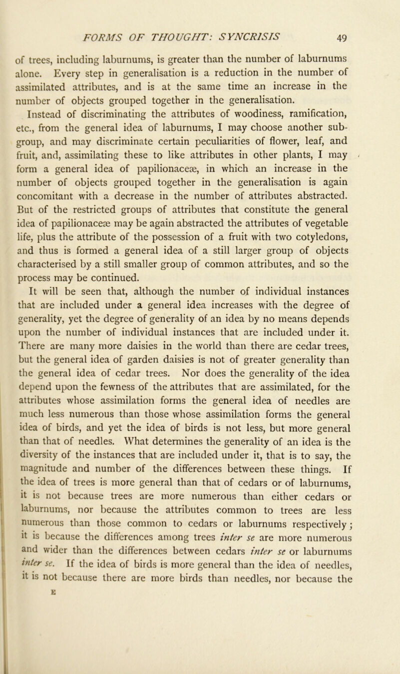 of trees, including laburnums, is greater than the number of laburnums alone. Every step in generalisation is a reduction in the number of assimilated attributes, and is at the same time an increase in the number of objects grouped together in the generalisation. Instead of discriminating the attributes of woodiness, ramification, etc., from the general idea of laburnums, I may choose another sub- group, and may discriminate certain peculiarities of flower, leaf, and fruit, and, assimilating these to like attributes in other plants, I may < form a general idea of papilionacese, in which an increase in the number of objects grouped together in the generalisation is again concomitant with a decrease in the number of attributes abstracted. But of the restricted groups of attributes that constitute the general idea of papilionacese may be again abstracted the attributes of vegetable life, plus the attribute of the possession of a fruit with two cotyledons, and thus is formed a general idea of a still larger group of objects characterised by a still smaller group of common attributes, and so the process may be continued. It will be seen that, although the number of individual instances that are included under a general idea increases with the degree of generality, yet the degree of generality of an idea by no means depends upon the number of individual instances that are included under it. There are many more daisies in the world than there are cedar trees, but the general idea of garden daisies is not of greater generality than the general idea of cedar trees. Nor does the generality of the idea depend upon the fewness of the attributes that are assimilated, for the attributes whose assimilation forms the general idea of needles are much less numerous than those whose assimilation forms the general idea of birds, and yet the idea of birds is not less, but more general than that of needles. What determines the generality of an idea is the diversity of the instances that are included under it, that is to say, the magnitude and number of the differences between these things. If the idea of trees is more general than that of cedars or of laburnums, it is not because trees are more numerous than either cedars or laburnums, nor because the attributes common to trees are less numerous than those common to cedars or laburnums respectively; it is because the differences among trees inter se are more numerous and wider than the differences between cedars inter se or laburnums inter se. If the idea of birds is more general than the idea of needles, • • it is not because there are more birds than needles, nor because the E
