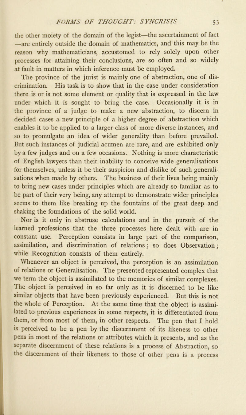 the other moiety of the domain of the legist—the ascertainment of fact —are entirely outside the domain of mathematics, and this may be the reason why mathematicians, accustomed to rely solely upon other processes for attaining their conclusions, are so often and so widely at fault in matters in which inference must be employed. The province of the jurist is mainly one of abstraction, one of dis- crimination. His task is to show that in the case under consideration there is or is not some element or quality that is expressed in the law under which it is sought to bring the case. Occasionally it is in the province of a judge to make a new abstraction, to discern in decided cases a new principle of a higher degree of abstraction which enables it to be applied to a larger class of more diverse instances, and so to promulgate an idea of wider generality than before prevailed. But such instances of judicial acumen are rare, and are exhibited only by a few judges and on a few occasions. Nothing is more characteristic of English lawyers than their inability to conceive wide generalisations for themselves, unless it be their suspicion and dislike of such generali- sations when made by others. The business of their lives being mainly to bring new cases under principles which are already so familiar as to be part of their very being, any attempt to demonstrate wider principles seems to them like breaking up the fountains of the great deep and shaking the foundations of the solid world. Nor is it only in abstruse calculations and in the pursuit of the learned professions that the three processes here dealt with are in constant use. Perception consists in large part of the comparison, assimilation, and discrimination of relations; so does Observation; while Recognition consists of them entirely. Whenever an object is perceived, the perception is an assimilation of relations or Generalisation. The presented-represented complex that we term the object is assimilated to the memories of similar complexes. The object is perceived in so far only as it is discerned to be like similar objects that have been previously experienced. But this is not the whole of Perception. At the same time that the object is assimi- lated to previous experiences in some respects, it is differentiated from them, or from most of them, in other respects. The pen that I hold is perceived to be a pen by the discernment of its likeness to other pens in most of the relations or attributes which it presents, and as the separate discernment of these relations is a process of Abstraction, so the discernment of their likeness to those of other pens is a process