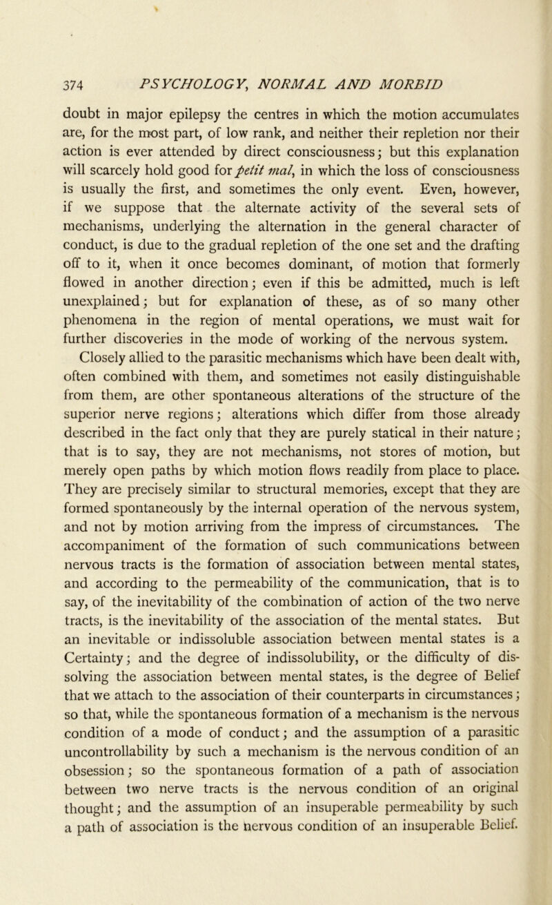 doubt in major epilepsy the centres in which the motion accumulates are, for the most part, of low rank, and neither their repletion nor their action is ever attended by direct consciousness; but this explanation will scarcely hold good for petit trial, in which the loss of consciousness is usually the first, and sometimes the only event. Even, however, if we suppose that the alternate activity of the several sets of mechanisms, underlying the alternation in the general character of conduct, is due to the gradual repletion of the one set and the drafting off to it, when it once becomes dominant, of motion that formerly flowed in another direction; even if this be admitted, much is left unexplained; but for explanation of these, as of so many other phenomena in the region of mental operations, we must wait for further discoveries in the mode of working of the nervous system. Closely allied to the parasitic mechanisms which have been dealt with, often combined with them, and sometimes not easily distinguishable from them, are other spontaneous alterations of the structure of the superior nerve regions; alterations which differ from those already described in the fact only that they are purely statical in their nature; that is to say, they are not mechanisms, not stores of motion, but merely open paths by which motion flows readily from place to place. They are precisely similar to structural memories, except that they are formed spontaneously by the internal operation of the nervous system, and not by motion arriving from the impress of circumstances. The accompaniment of the formation of such communications between nervous tracts is the formation of association between mental states, and according to the permeability of the communication, that is to say, of the inevitability of the combination of action of the two nerve tracts, is the inevitability of the association of the mental states. But an inevitable or indissoluble association between mental states is a Certainty; and the degree of indissolubility, or the difficulty of dis- solving the association between mental states, is the degree of Belief that we attach to the association of their counterparts in circumstances; so that, while the spontaneous formation of a mechanism is the nervous condition of a mode of conduct; and the assumption of a parasitic uncontrollability by such a mechanism is the nervous condition of an obsession; so the spontaneous formation of a path of association between two nerve tracts is the nervous condition of an original thought; and the assumption of an insuperable permeability by such a path of association is the nervous condition of an insuperable Belief.