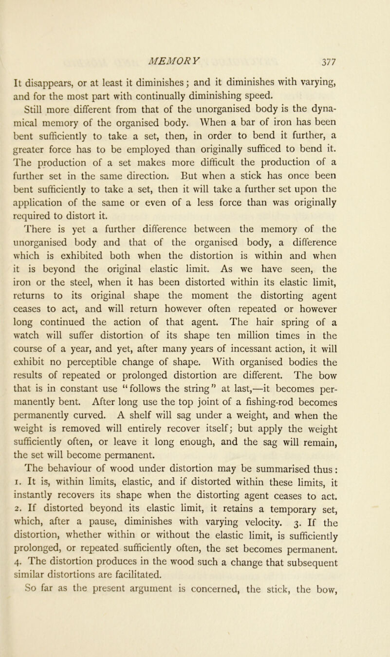It disappears, or at least it diminishes; and it diminishes with varying, and for the most part with continually diminishing speed. Still more different from that of the unorganised body is the dyna- mical memory of the organised body. When a bar of iron has been bent sufficiently to take a set, then, in order to bend it further, a greater force has to be employed than originally sufficed to bend it. The production of a set makes more difficult the production of a further set in the same direction. But when a stick has once been bent sufficiently to take a set, then it will take a further set upon the application of the same or even of a less force than was originally required to distort it. There is yet a further difference between the memory of the unorganised body and that of the organised body, a difference which is exhibited both when the distortion is within and when it is beyond the original elastic limit. As we have seen, the iron or the steel, when it has been distorted within its elastic limit, returns to its original shape the moment the distorting agent ceases to act, and will return however often repeated or however long continued the action of that agent. The hair spring of a watch will suffer distortion of its shape ten million times in the course of a year, and yet, after many years of incessant action, it will exhibit no perceptible change of shape. With organised bodies the results of repeated or prolonged distortion are different. The bow that is in constant use “follows the string” at last,—it becomes per- manently bent. After long use the top joint of a fishing-rod becomes permanently curved. A shelf will sag under a weight, and when the weight is removed will entirely recover itself; but apply the weight sufficiently often, or leave it long enough, and the sag will remain, the set will become permanent. The behaviour of wood under distortion may be summarised thus: 1. It is, within limits, elastic, and if distorted within these limits, it instantly recovers its shape when the distorting agent ceases to act. 2. If distorted beyond its elastic limit, it retains a temporary set, which, after a pause, diminishes with varying velocity. 3. If the distortion, whether within or without the elastic limit, is sufficiently prolonged, or repeated sufficiently often, the set becomes permanent. 4. The distortion produces in the wood such a change that subsequent similar distortions are facilitated. So far as the present argument is concerned, the stick, the bow,