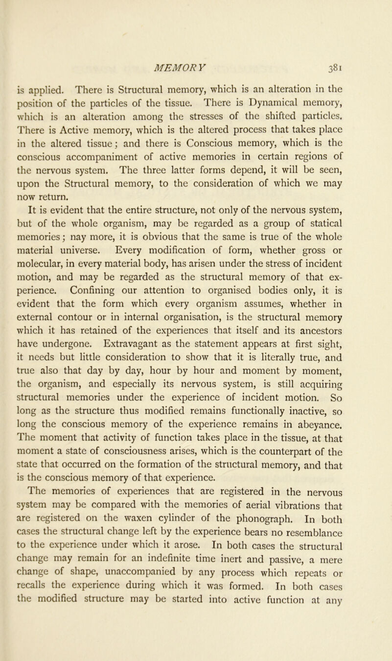 is applied. There is Structural memory, which is an alteration in the position of the particles of the tissue. There is Dynamical memory, which is an alteration among the stresses of the shifted particles. There is Active memory, which is the altered process that takes place in the altered tissue; and there is Conscious memory, which is the conscious accompaniment of active memories in certain regions of the nervous system. The three latter forms depend, it will be seen, upon the Structural memory, to the consideration of which we may now return. It is evident that the entire structure, not only of the nervous system, but of the whole organism, may be regarded as a group of statical memories; nay more, it is obvious that the same is true of the whole material universe. Every modification of form, whether gross or molecular, in every material body, has arisen under the stress of incident motion, and may be regarded as the structural memory of that ex- perience. Confining our attention to organised bodies only, it is evident that the form which every organism assumes, whether in external contour or in internal organisation, is the structural memory which it has retained of the experiences that itself and its ancestors have undergone. Extravagant as the statement appears at first sight, it needs but little consideration to show that it is literally true, and true also that day by day, hour by hour and moment by moment, the organism, and especially its nervous system, is still acquiring structural memories under the experience of incident motion. So long as the structure thus modified remains functionally inactive, so long the conscious memory of the experience remains in abeyance. The moment that activity of function takes place in the tissue, at that moment a state of consciousness arises, which is the counterpart of the state that occurred on the formation of the structural memory, and that is the conscious memory of that experience. The memories of experiences that are registered in the nervous system may be compared with the memories of aerial vibrations that are registered on the waxen cylinder of the phonograph. In both cases the structural change left by the experience bears no resemblance to the experience under which it arose. In both cases the structural change may remain for an indefinite time inert and passive, a mere change of shape, unaccompanied by any process which repeats or recalls the experience during which it was formed. In both cases the modified structure may be started into active function at any
