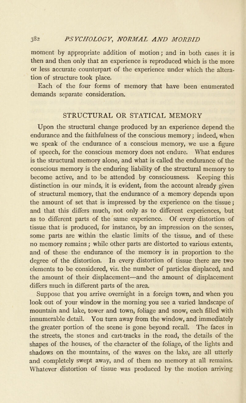 moment by appropriate addition of motion; and in both cases it is then and then only that an experience is reproduced which is the more or less accurate counterpart of the experience under which the altera- tion of structure took place. Each of the four forms of memory that have been enumerated demands separate consideration. STRUCTURAL OR STATICAL MEMORY Upon the structural change produced by an experience depend the endurance and the faithfulness of the conscious memory; indeed, when we speak of the endurance of a conscious memory, we use a figure of speech, for the conscious memory does not endure. What endures is the structural memory alone, and what is called the endurance of the conscious memory is the enduring liability of the structural memory to become active, and to be attended by consciousness. Keeping this distinction in our minds, it is evident, from the account already given of structural memory, that the endurance of a memory depends upon the amount of set that is impressed by the experience on the tissue; and that this differs much, not only as to different experiences, but as to different parts of the same experience. Of every distortion of tissue that is produced, for instance, by an impression on the senses, some parts are within the elastic limits of the tissue, and of these no memory remains; while other parts are distorted to various extents, and of these the endurance of the memory is in proportion to the degree of the distortion. In every distortion of tissue there are two elements to be considered, viz. the number of particles displaced, and the amount of their displacement—and the amount of displacement differs much in different parts of the area. Suppose that you arrive overnight in a foreign town, and when you look out of your window in the morning you see a varied landscape of mountain and lake, tower and town, foliage and snow, each filled with innumerable detail. You turn away from the window, and immediately the greater portion of the scene is gone beyond recall. The faces in the streets, the stones and cart-tracks in the road, the details of the shapes of the houses, of the character of the foliage, of the lights and shadows on the mountains, of the waves on the lake, are all utterly and completely swept away, and of them no memory at all remains. Whatever distortion of tissue was produced by the motion arriving