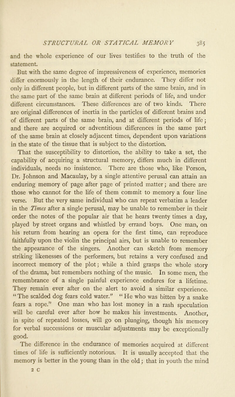 and the whole experience of our lives testifies to the truth of the statement. But with the same degree of impressiveness of experience, memories differ enormously in the length of their endurance. They differ not only in different people, but in different parts of the same brain, and in the same part of the same brain at different periods of life, and under different circumstances. These differences are of two kinds. There are original differences of inertia in the particles of different brains and of different parts of the same brain, and at different periods of life • and there are acquired or adventitious differences in the same part of the same brain at closely adjacent times, dependent upon variations in the state of the tissue that is subject to the distortion. That the susceptibility to distortion, the ability to take a set, the capability of acquiring a structural memory, differs much in different individuals, needs no insistence. There are those who, like Porson, Dr. Johnson and Macaulay, by a single attentive perusal can attain an enduring memory of page after page of printed matter; and there are those who cannot for the life of them commit to memory a four line verse. But the very same individual who can repeat verbatim a leader in the Twies after a single perusal, may be unable to remember in their order the notes of the popular air that he hears twenty times a day, played by street organs and whistled by errand boys. One man, on his return from hearing an opera for the first time, can reproduce faithfully upon the violin the principal airs, but is unable to remember the appearance of the singers. Another can sketch from memory striking likenesses of the performers, but retains a very confused and incorrect memory of the plot; while a third grasps the whole story of the drama, but remembers nothing of the music. In some men, the remembrance of a single painful experience endures for a lifetime. They remain ever after on the alert to avoid a similar experience. “The scalded dog fears cold water.” “ He who was bitten by a snake fears a rope.” One man who has lost money in a rash speculation will be careful ever after how he makes his investments. Another, in spite of repeated losses, will go on plunging, though his memory for verbal successions or muscular adjustments may be exceptionally good. The difference in the endurance of memories acquired at different times of life is sufficiently notorious. It is usually accepted that the memory is better in the young than in the old; that in youth the mind