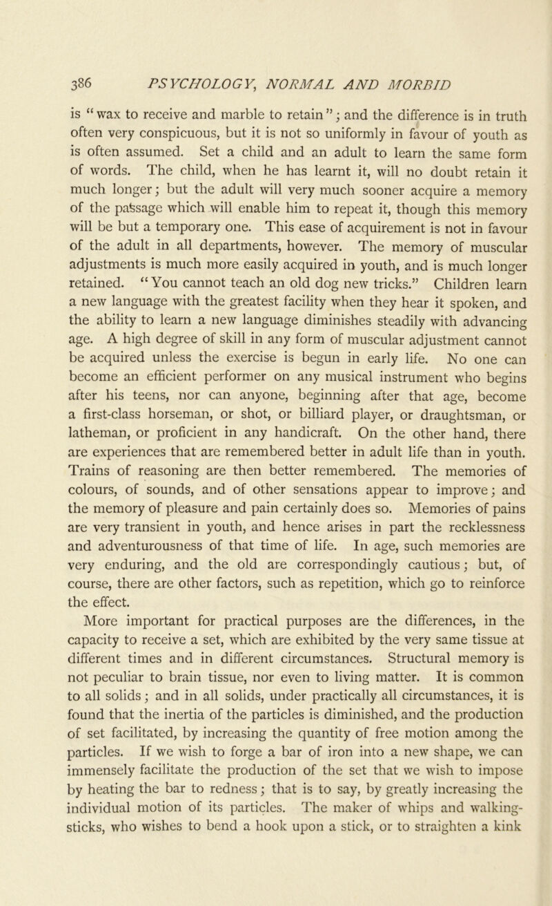 is “ wax to receive and marble to retain ”; and the difference is in truth often very conspicuous, but it is not so uniformly in favour of youth as is often assumed. Set a child and an adult to learn the same form of words. The child, when he has learnt it, will no doubt retain it much longer; but the adult will very much sooner acquire a memory of the passage which will enable him to repeat it, though this memory will be but a temporary one. This ease of acquirement is not in favour of the adult in all departments, however. The memory of muscular adjustments is much more easily acquired in youth, and is much longer retained. “You cannot teach an old dog new tricks.” Children learn a new language with the greatest facility when they hear it spoken, and the ability to learn a new language diminishes steadily with advancing age. A high degree of skill in any form of muscular adjustment cannot be acquired unless the exercise is begun in early life. No one can become an efficient performer on any musical instrument who begins after his teens, nor can anyone, beginning after that age, become a first-class horseman, or shot, or billiard player, or draughtsman, or latheman, or proficient in any handicraft. On the other hand, there are experiences that are remembered better in adult life than in youth. Trains of reasoning are then better remembered. The memories of colours, of sounds, and of other sensations appear to improve; and the memory of pleasure and pain certainly does so. Memories of pains are very transient in youth, and hence arises in part the recklessness and adventurousness of that time of life. In age, such memories are very enduring, and the old are correspondingly cautious; but, of course, there are other factors, such as repetition, which go to reinforce the effect. More important for practical purposes are the differences, in the capacity to receive a set, which are exhibited by the very same tissue at different times and in different circumstances. Structural memory is not peculiar to brain tissue, nor even to living matter. It is common to all solids; and in all solids, under practically all circumstances, it is found that the inertia of the particles is diminished, and the production of set facilitated, by increasing the quantity of free motion among the particles. If we wish to forge a bar of iron into a new shape, we can immensely facilitate the production of the set that we wish to impose by heating the bar to redness; that is to say, by greatly increasing the individual motion of its particles. The maker of whips and walking- sticks, who wishes to bend a hook upon a stick, or to straighten a kink