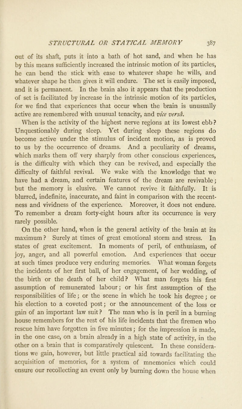 out of its shaft, puts it into a bath of hot sand, and when he has by this means sufficiently increased the intrinsic motion of its particles, he can bend the stick with ease to whatever shape he wills, and whatever shape he then gives it will endure. The set is easily imposed, and it is permanent. In the brain also it appears that the production of set is facilitated by increase in the intrinsic motion of its particles, for we find that experiences that occur when the brain is unusually active are remembered with unusual tenacity, and vice versa. When is the activity of the highest nerve regions at its lowest ebb ? Unquestionably during sleep. Yet during sleep these regions do become active under the stimulus of incident motion, as is proved to us by the occurrence of dreams. And a peculiarity of dreams, which marks them off very sharply from other conscious experiences, is the difficulty with which they can be revived, and especially the difficulty of faithful revival. We wake with the knowledge that we have had a dream, and certain features of the dream are revivable; but the memory is elusive. We cannot revive it faithfully. It is blurred, indefinite, inaccurate, and faint in comparison with the recent- ness and vividness of the experience. Moreover, it does not endure. To remember a dream forty-eight hours after its occurrence is very rarely possible. On the other hand, when is the general activity of the brain at its maximum ? Surely at times of great emotional storm and stress. In states of great excitement. In moments of peril, of enthusiasm, of joy, anger, and all powerful emotion. And experiences that occur at such times produce very enduring memories. What woman forgets the incidents of her first ball, of her engagement, of her wedding, of the birth or the death of her child? What man forgets his first assumption of remunerated labour; or his first assumption of the responsibilities of life; or the scene in which he took his degree; or his election to a coveted post; or the announcement of the loss or gain of an important law suit ? The man who is in peril in a burning house remembers for the rest of his life incidents that the firemen who rescue him have forgotten in five minutes; for the impression is made, in the one case, on a brain already in a high state of activity, in the other on a brain that is comparatively quiescent. In these considera- tions we gain, however, but little practical aid towards facilitating the acquisition of memories, for a system of mnemonics which could ensure our recollecting an event only by burning down the house when