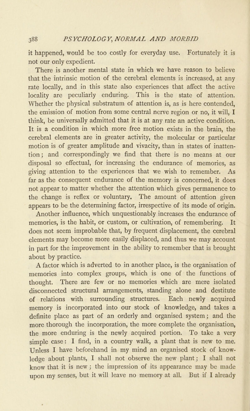 it happened, would be too costly for everyday use. Fortunately it is not our only expedient. There is another mental state in which we have reason to believe that the intrinsic motion of the cerebral elements is increased, at any rate locally, and in this state also experiences that affect the active locality are peculiarly enduring. This is the state of attention. Whether the physical substratum of attention is, as is here contended, the emission of motion from some central nerve region or no, it will, I think, be universally admitted that it is at any rate an active condition. It is a condition in which more free motion exists in the brain, the cerebral elements are in greater activity, the molecular or particular motion is of greater amplitude and vivacity, than in states of inatten- tion ; and correspondingly we find that there is no means at our disposal so effectual, for increasing the endurance of memories, as giving attention to the experiences that we wish to remember. As far as the consequent endurance of the memory is concerned, it does not appear to matter whether the attention which gives permanence to the change is reflex or voluntary. The amount of attention given appears to be the determining factor, irrespective of its mode of origin. Another influence, which unquestionably increases the endurance of memories, is the habit, or custom, or cultivation, of remembering. It does not seem improbable that, by frequent displacement, the cerebral elements may become more easily displaced, and thus we may account in part for the improvement in the ability to remember that is brought about by practice. A factor which is adverted to in another place, is the organisation of memories into complex groups, which is one of the functions of thought. There are few or no memories which are mere isolated disconnected structural arrangements, standing alone and destitute of relations with surrounding structures. Each newly acquired memory is incorporated into our stock of knowledge, and takes a definite place as part of an orderly and organised system; and the more thorough the incorporation, the more complete the organisation, the more enduring is the newly acquired portion. To take a very simple case: I find, in a country wralk, a plant that is new to me. Unless I have beforehand in my mind an organised stock of know- ledge about plants, I shall not observe the new plant; I shall not know that it is new ; the impression of its appearance may be made upon my senses, but it will leave no memory at all. But if I already