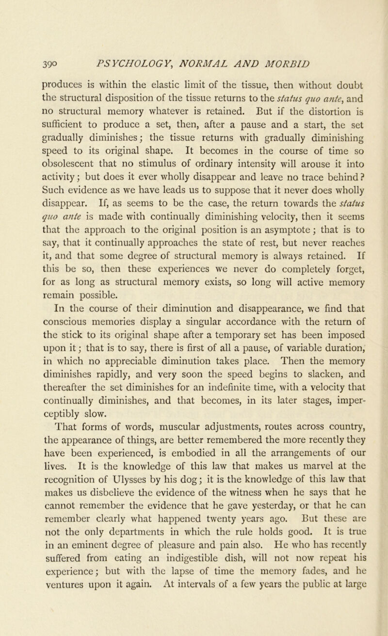 produces is within the elastic limit of the tissue, then without doubt the structural disposition of the tissue returns to the status quo ante, and no structural memory whatever is retained. But if the distortion is sufficient to produce a set, then, after a pause and a start, the set gradually diminishes; the tissue returns with gradually diminishing speed to its original shape. It becomes in the course of time so obsolescent that no stimulus of ordinary intensity will arouse it into activity; but does it ever wholly disappear and leave no trace behind ? Such evidence as we have leads us to suppose that it never does wholly disappear. If, as seems to be the case, the return towards the status quo ante is made with continually diminishing velocity, then it seems that the approach to the original position is an asymptote; that is to say, that it continually approaches the state of rest, but never reaches it, and that some degree of structural memory is always retained. If this be so, then these experiences we never do completely forget, for as long as structural memory exists, so long will active memory remain possible. In the course of their diminution and disappearance, we find that conscious memories display a singular accordance with the return of the stick to its original shape after a temporary set has been imposed upon it; that is to say, there is first of all a pause, of variable duration, in which no appreciable diminution takes place. Then the memory diminishes rapidly, and very soon the speed begins to slacken, and thereafter the set diminishes for an indefinite time, with a velocity that continually diminishes, and that becomes, in its later stages, imper- ceptibly slow. That forms of words, muscular adjustments, routes across country, the appearance of things, are better remembered the more recently they have been experienced, is embodied in all the arrangements of our lives. It is the knowledge of this law that makes us marvel at the recognition of Ulysses by his dog; it is the knowledge of this law that makes us disbelieve the evidence of the witness when he says that he cannot remember the evidence that he gave yesterday, or that he can remember clearly what happened twenty years ago. But these are not the only departments in which the rule holds good. It is true in an eminent degree of pleasure and pain also. He who has recently suffered from eating an indigestible dish, will not now repeat his experience; but with the lapse of time the memory fades, and he ventures upon it again. At intervals of a few years the public at large