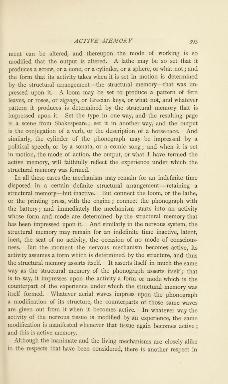 ACTIVE MEMORY ment can be altered, and thereupon the mode of working is so modified that the output is altered. A lathe may be so set that it produces a screw, or a cone, or a cylinder, or a sphere, or what not; and the form that its activity takes when it is set in motion is determined by the structural arrangement—the structural memory—that was im- pressed upon it. A loom may be set to produce a pattern of fern leaves, or roses, or zigzags, or Grecian keys, or what not, and whatever pattern it produces is determined by the structural memory that is impressed upon it. Set the type in one way, and the resulting page is a scene from Shakespeare; set it in another way, and the output is the conjugation of a verb, or the description of a horse-race. And similarly, the cylinder of the phonograph may be impressed by a political speech, or by a sonata, or a comic song; and when it is set in motion, the mode of action, the output, or what I have termed the active memory, will faithfully reflect the experience under which the structural memory was formed. In all these cases the mechanism may remain for an indefinite time disposed in a certain definite structural arrangement—retaining a structural memory—but inactive. But connect the loom, or the lathe, or the printing press, with the engine; connect the phonograph with the battery; and immediately the mechanism starts into an activity whose form and mode are determined by the structural memory that has been impressed upon it. And similarly in the nervous system, the structural memory may remain for an indefinite time inactive, latent, inert, the seat of no activity, the occasion of no mode of conscious- ness. But the moment the nervous mechanism becomes active, its activity assumes a form which is determined by the structure, and thus the structural memory asserts itself. It asserts itself in much the same way as the structural memory of the phonograph asserts itself; that is to say, it impresses upon the activity a form or mode which is the counterpart of the experience under which the structural memory was itself formed. Whatever aerial waves impress upon the phonograph a modification of its structure, the counterparts of those same waves are given out from it when it becomes active. In whatever way the activity of the nervous tissue is modified by an experience, the same modification is manifested whenever that tissue again becomes active; and this is active memory. Although the inanimate and the living mechanisms are closely alike in the respects that have been considered, there is another respect in