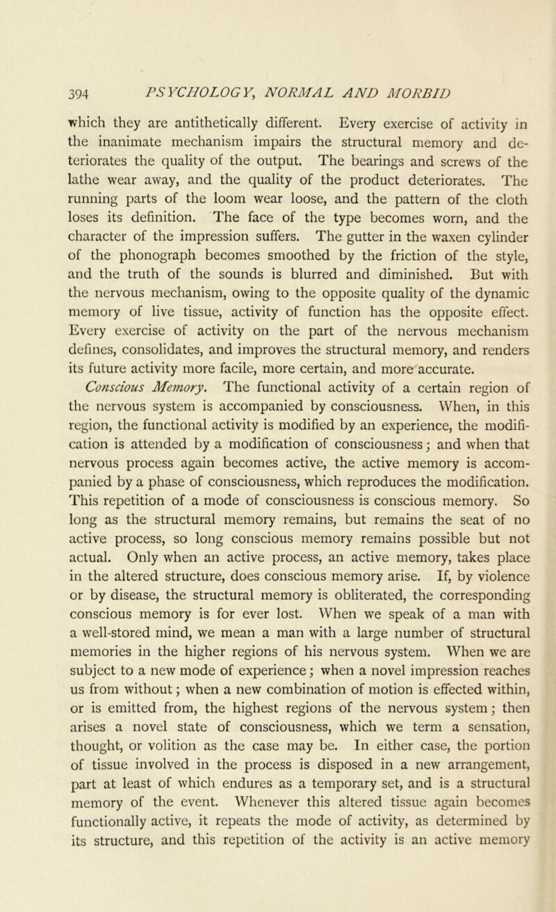 which they are antithetically different. Every exercise of activity in the inanimate mechanism impairs the structural memory and de- teriorates the quality of the output. The bearings and screws of the lathe wear away, and the quality of the product deteriorates. The running parts of the loom wear loose, and the pattern of the cloth loses its definition. The face of the type becomes worn, and the character of the impression suffers. The gutter in the waxen cylinder of the phonograph becomes smoothed by the friction of the style, and the truth of the sounds is blurred and diminished. But with the nervous mechanism, owing to the opposite quality of the dynamic memory of live tissue, activity of function has the opposite effect. Every exercise of activity on the part of the nervous mechanism defines, consolidates, and improves the structural memory, and renders its future activity more facile, more certain, and more accurate. Conscious Memory. The functional activity of a certain region of the nervous system is accompanied by consciousness. When, in this region, the functional activity is modified by an experience, the modifi- cation is attended by a modification of consciousness; and when that nervous process again becomes active, the active memory is accom- panied by a phase of consciousness, which reproduces the modification. This repetition of a mode of consciousness is conscious memory. So long as the structural memory remains, but remains the seat of no active process, so long conscious memory remains possible but not actual. Only when an active process, an active memory, takes place in the altered structure, does conscious memory arise. If, by violence or by disease, the structural memory is obliterated, the corresponding conscious memory is for ever lost. When we speak of a man with a well-stored mind, we mean a man with a large number of structural memories in the higher regions of his nervous system. When we are subject to a new mode of experience; when a novel impression reaches us from without; when a new combination of motion is effected within, or is emitted from, the highest regions of the nervous system; then arises a novel state of consciousness, which we term a sensation, thought, or volition as the case may be. In either case, the portion of tissue involved in the process is disposed in a new arrangement, part at least of which endures as a temporary set, and is a structural memory of the event. Whenever this altered tissue again becomes functionally active, it repeats the mode of activity, as determined by its structure, and this repetition of the activity is an active memory